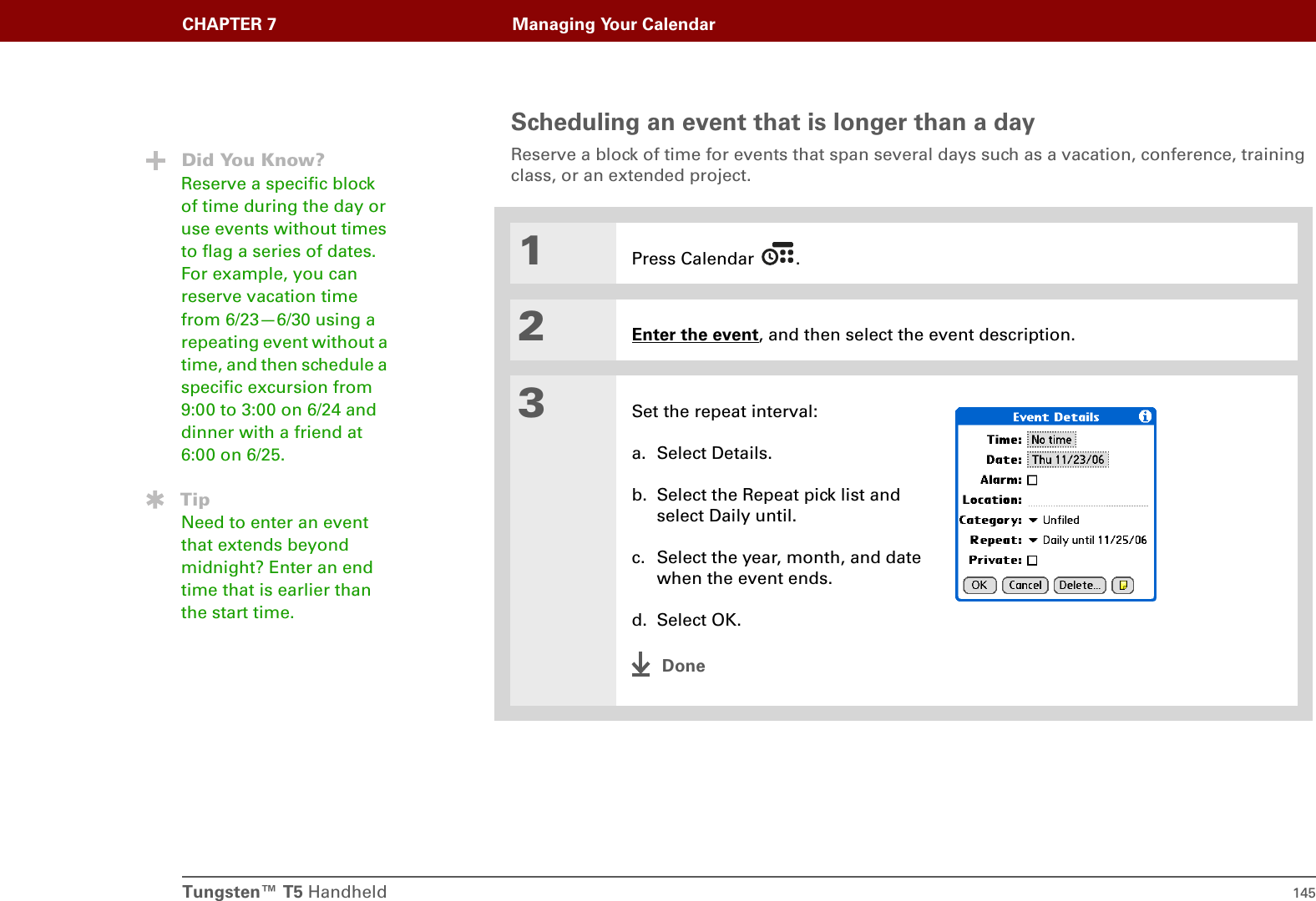Tungsten™ T5 Handheld 145CHAPTER 7 Managing Your CalendarScheduling an event that is longer than a dayReserve a block of time for events that span several days such as a vacation, conference, training class, or an extended project. 01Press Calendar  .2Enter the event, and then select the event description.3Set the repeat interval:a. Select Details.b. Select the Repeat pick list and select Daily until.c. Select the year, month, and date when the event ends.d. Select OK.DoneDid You Know?Reserve a specific block of time during the day or use events without times to flag a series of dates. For example, you can reserve vacation time from 6/23—6/30 using a repeating event without a time, and then schedule a specific excursion from 9:00 to 3:00 on 6/24 and dinner with a friend at 6:00 on 6/25.TipNeed to enter an event that extends beyond midnight? Enter an end time that is earlier than the start time.