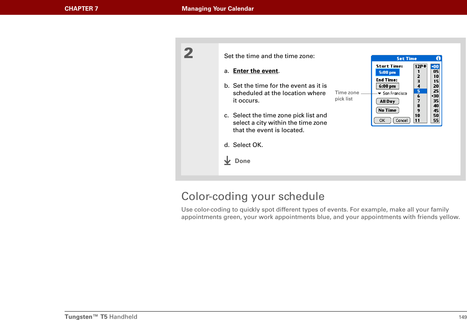 Tungsten™ T5 Handheld 149CHAPTER 7 Managing Your CalendarColor-coding your scheduleUse color-coding to quickly spot different types of events. For example, make all your family appointments green, your work appointments blue, and your appointments with friends yellow.2Set the time and the time zone:a. Enter the event.b. Set the time for the event as it is scheduled at the location where it occurs.c. Select the time zone pick list and select a city within the time zone that the event is located.d. Select OK.DoneTime zone pick list