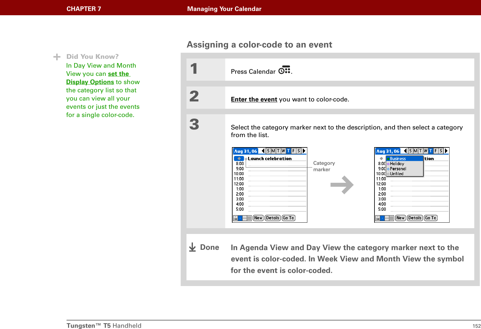 Tungsten™ T5 Handheld 152CHAPTER 7 Managing Your CalendarAssigning a color-code to an event01Press Calendar  .2Enter the event you want to color-code.3Select the category marker next to the description, and then select a category from the list.In Agenda View and Day View the category marker next to the event is color-coded. In Week View and Month View the symbol for the event is color-coded.Did You Know?In Day View and Month View you can set the Display Options to show the category list so that you can view all your events or just the events for a single color-code.Category markerDone