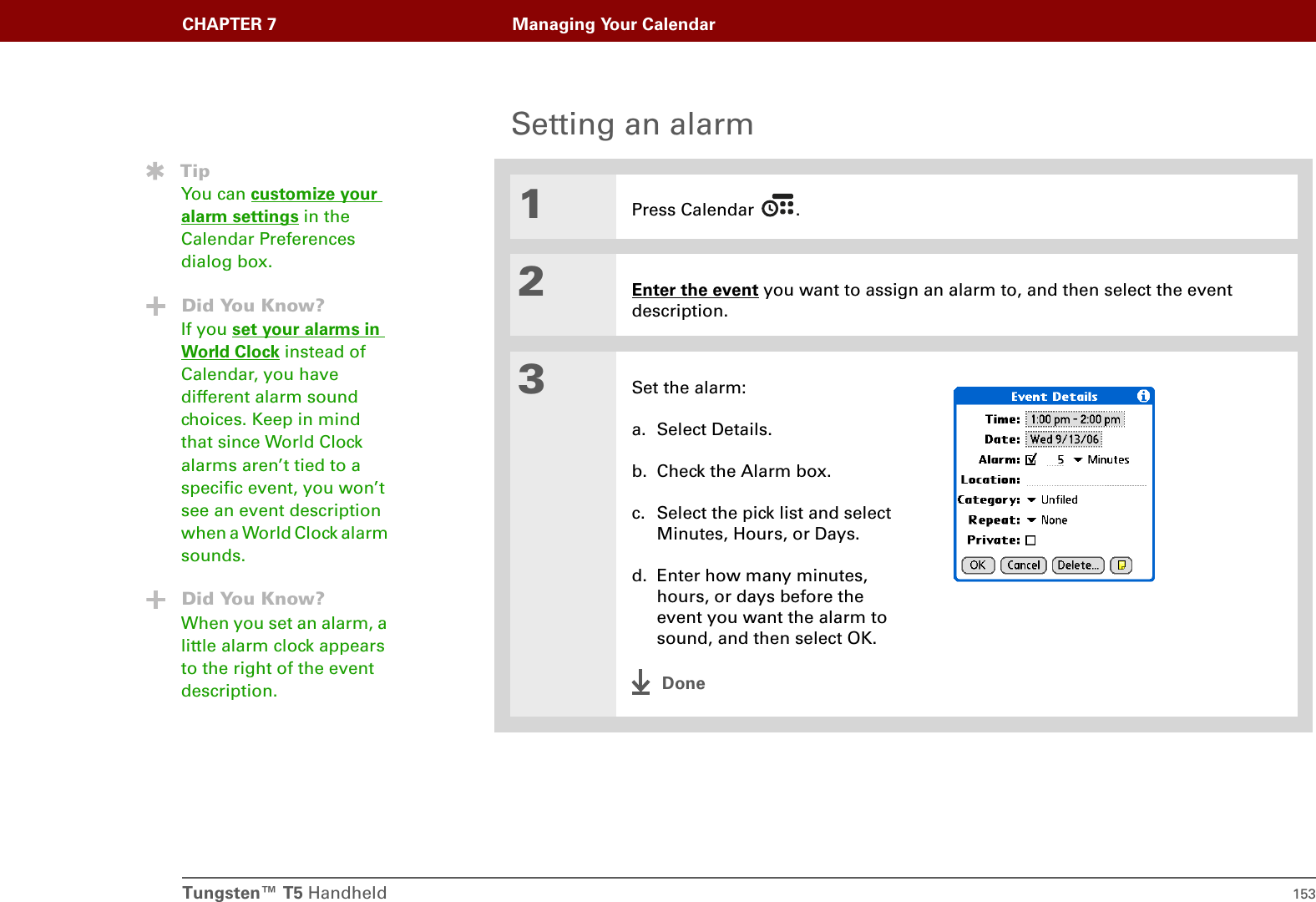 Tungsten™ T5 Handheld 153CHAPTER 7 Managing Your CalendarSetting an alarm01Press Calendar  .2Enter the event you want to assign an alarm to, and then select the event description.3Set the alarm:a. Select Details.b. Check the Alarm box.c. Select the pick list and select Minutes, Hours, or Days.d. Enter how many minutes, hours, or days before the event you want the alarm to sound, and then select OK.DoneTipYou can customize your alarm settings in the Calendar Preferences dialog box.Did You Know?If you set your alarms in World Clock instead of Calendar, you have different alarm sound choices. Keep in mind that since World Clock alarms aren’t tied to a specific event, you won’t see an event description when a World Clock alarm sounds.Did You Know?When you set an alarm, a little alarm clock appears to the right of the event description.