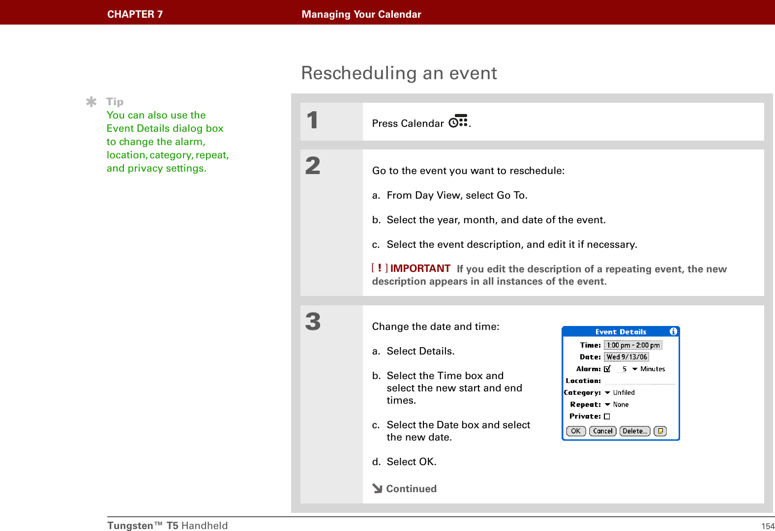 Tungsten™ T5 Handheld 154CHAPTER 7 Managing Your CalendarRescheduling an event01Press Calendar  .2Go to the event you want to reschedule:a. From Day View, select Go To.b. Select the year, month, and date of the event.c. Select the event description, and edit it if necessary.  If you edit the description of a repeating event, the new description appears in all instances of the event.3Change the date and time:a. Select Details.b. Select the Time box and select the new start and end times.c. Select the Date box and select the new date.d. Select OK.ContinuedTipYou can also use the Event Details dialog box to change the alarm, location, category, repeat, and privacy settings.IMPORTANT[!]