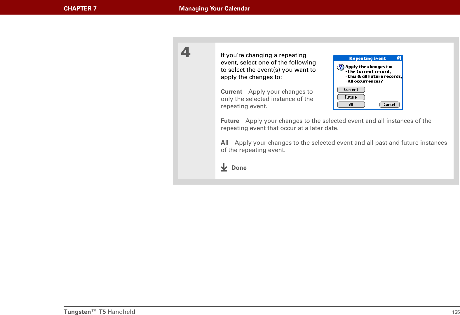 Tungsten™ T5 Handheld 155CHAPTER 7 Managing Your Calendar4If you’re changing a repeating event, select one of the following to select the event(s) you want to apply the changes to:Current Apply your changes to only the selected instance of the repeating event.Future Apply your changes to the selected event and all instances of the repeating event that occur at a later date.All Apply your changes to the selected event and all past and future instances of the repeating event.Done