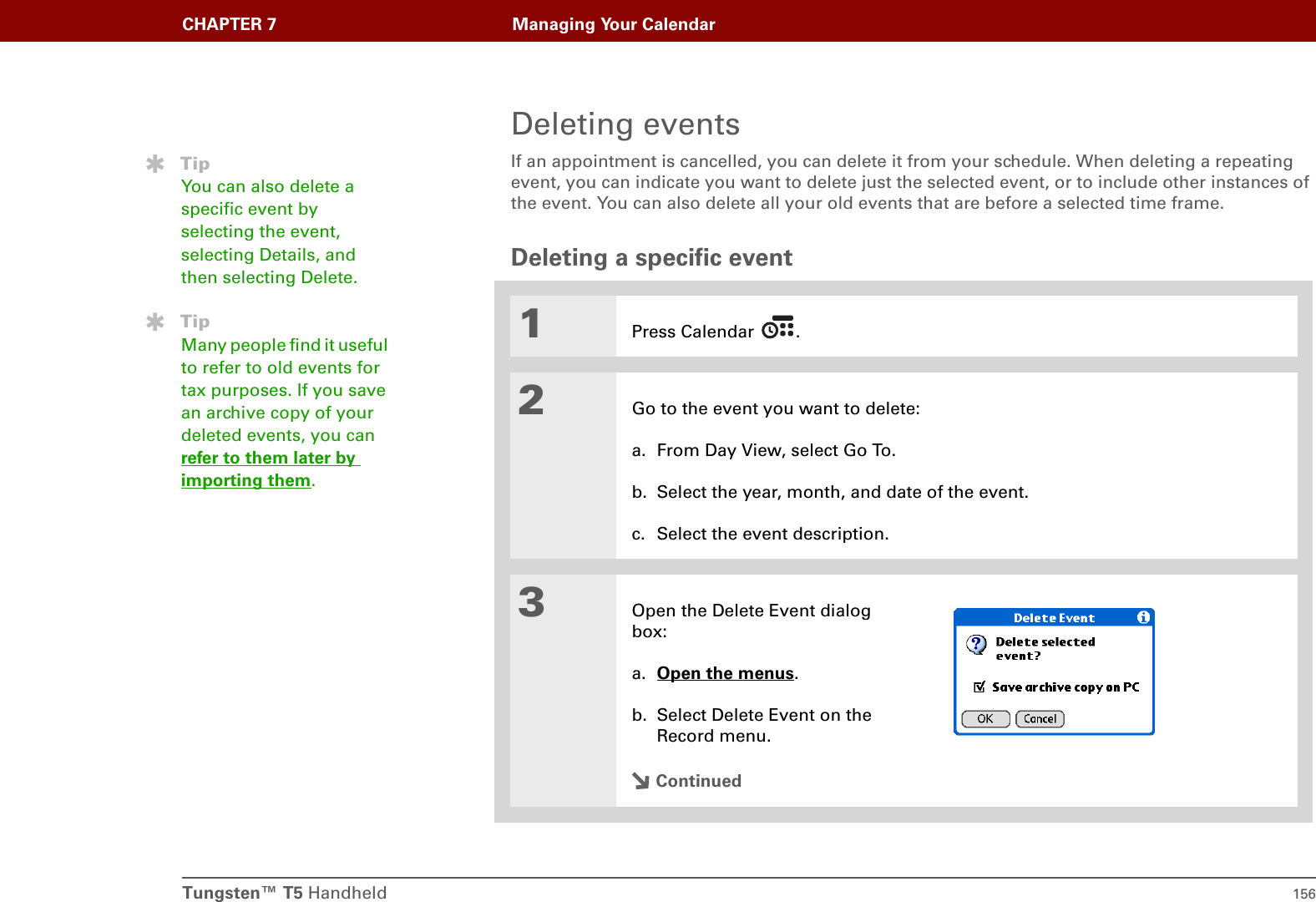 Tungsten™ T5 Handheld 156CHAPTER 7 Managing Your CalendarDeleting eventsIf an appointment is cancelled, you can delete it from your schedule. When deleting a repeating event, you can indicate you want to delete just the selected event, or to include other instances of the event. You can also delete all your old events that are before a selected time frame.Deleting a specific event01Press Calendar  .2Go to the event you want to delete:a. From Day View, select Go To.b. Select the year, month, and date of the event.c. Select the event description. 3Open the Delete Event dialog box:a. Open the menus. b. Select Delete Event on the Record menu.ContinuedTipYou can also delete a specific event by selecting the event, selecting Details, and then selecting Delete.TipMany people find it useful to refer to old events for tax purposes. If you save an archive copy of your deleted events, you can refer to them later by importing them.