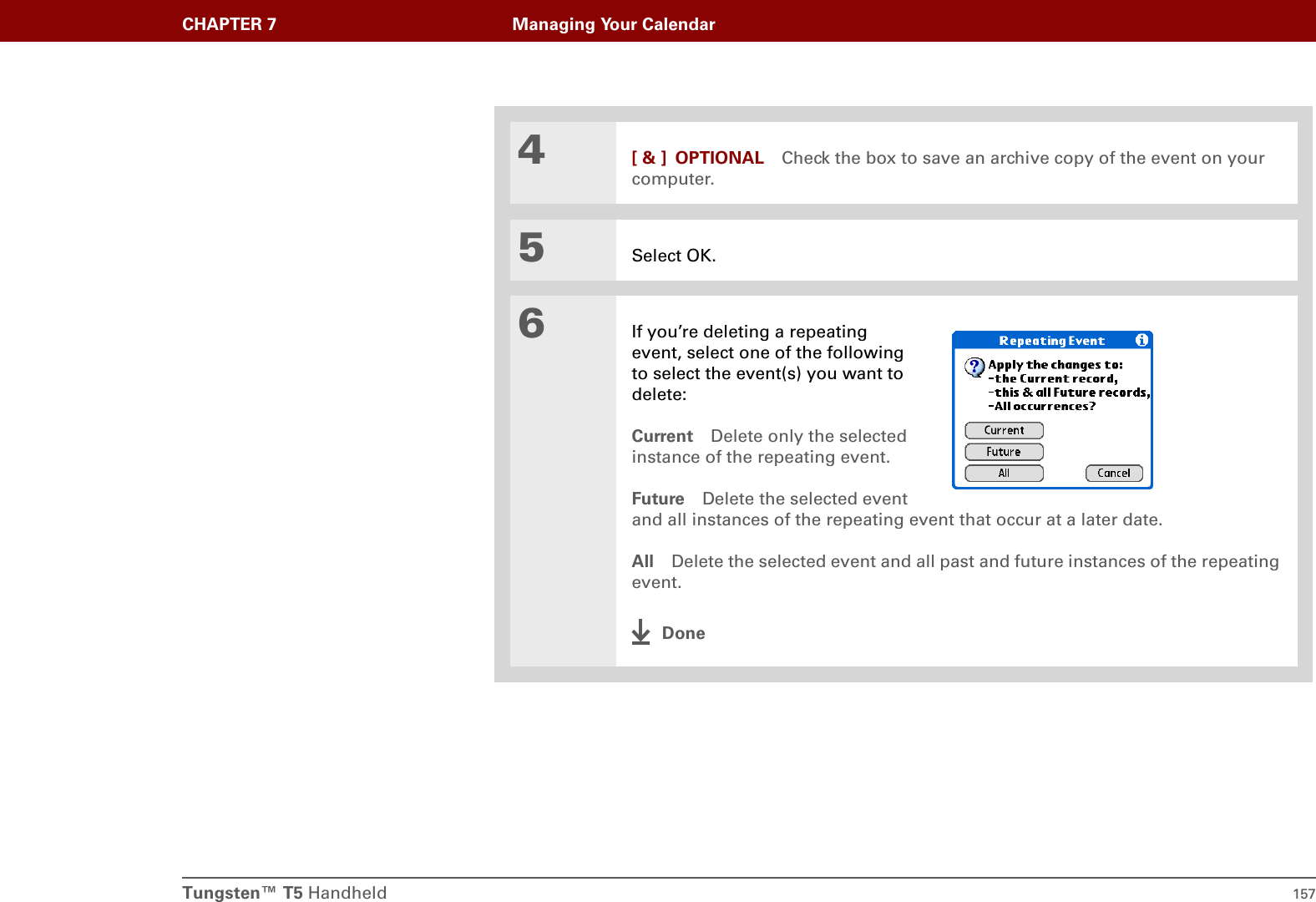 Tungsten™ T5 Handheld 157CHAPTER 7 Managing Your Calendar4[ &amp; ] OPTIONAL Check the box to save an archive copy of the event on your computer.5Select OK.6If you’re deleting a repeating event, select one of the following to select the event(s) you want to delete:Current Delete only the selected instance of the repeating event.Future Delete the selected event and all instances of the repeating event that occur at a later date.All Delete the selected event and all past and future instances of the repeating event.Done