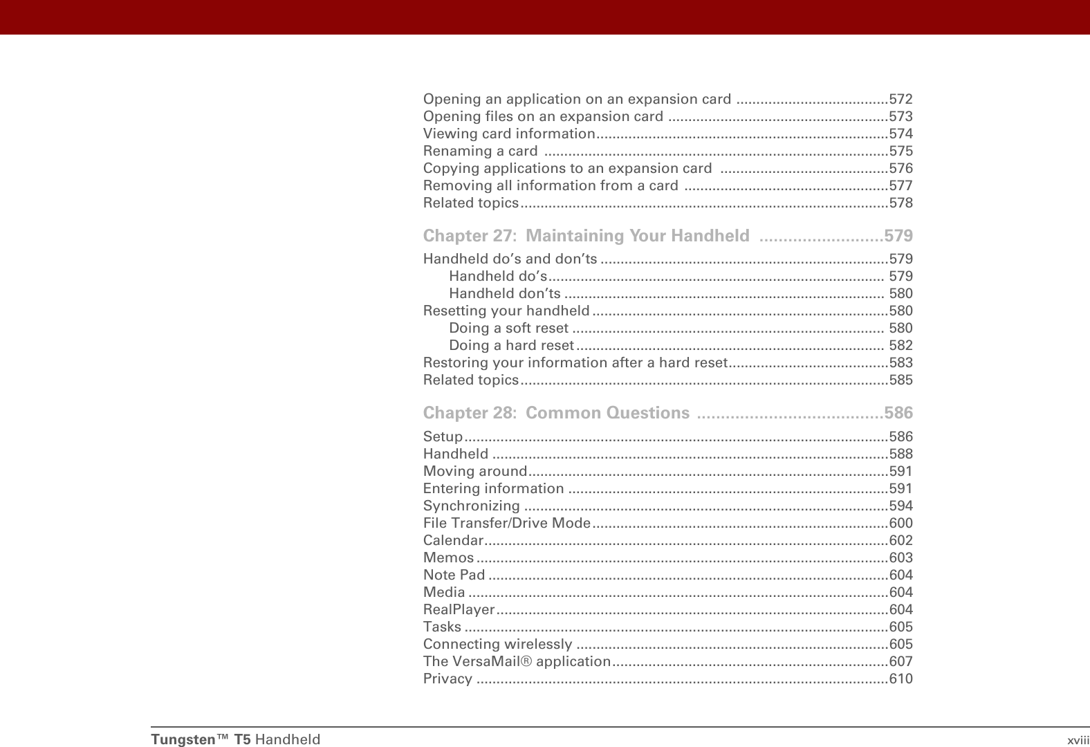 Tungsten™ T5 Handheld xviiiOpening an application on an expansion card ......................................572Opening files on an expansion card .......................................................573Viewing card information.........................................................................574Renaming a card  ......................................................................................575Copying applications to an expansion card  ..........................................576Removing all information from a card  ...................................................577Related topics ............................................................................................578Chapter 27: Maintaining Your Handheld ..........................579Handheld do’s and don’ts ........................................................................579Handheld do’s.................................................................................... 579Handheld don’ts ................................................................................ 580Resetting your handheld ..........................................................................580Doing a soft reset .............................................................................. 580Doing a hard reset ............................................................................. 582Restoring your information after a hard reset........................................583Related topics ............................................................................................585Chapter 28: Common Questions .......................................586Setup..........................................................................................................586Handheld ...................................................................................................588Moving around..........................................................................................591Entering information ................................................................................591Synchronizing ...........................................................................................594File Transfer/Drive Mode..........................................................................600Calendar.....................................................................................................602Memos .......................................................................................................603Note Pad ....................................................................................................604Media .........................................................................................................604RealPlayer..................................................................................................604Tasks ..........................................................................................................605Connecting wirelessly ..............................................................................605The VersaMail® application.....................................................................607Privacy .......................................................................................................610