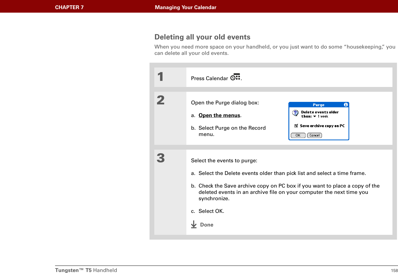 Tungsten™ T5 Handheld 158CHAPTER 7 Managing Your CalendarDeleting all your old eventsWhen you need more space on your handheld, or you just want to do some “housekeeping,” you can delete all your old events.01Press Calendar  .2Open the Purge dialog box:a. Open the menus. b. Select Purge on the Record menu.3Select the events to purge:a. Select the Delete events older than pick list and select a time frame.b. Check the Save archive copy on PC box if you want to place a copy of the deleted events in an archive file on your computer the next time you synchronize.c. Select OK.Done