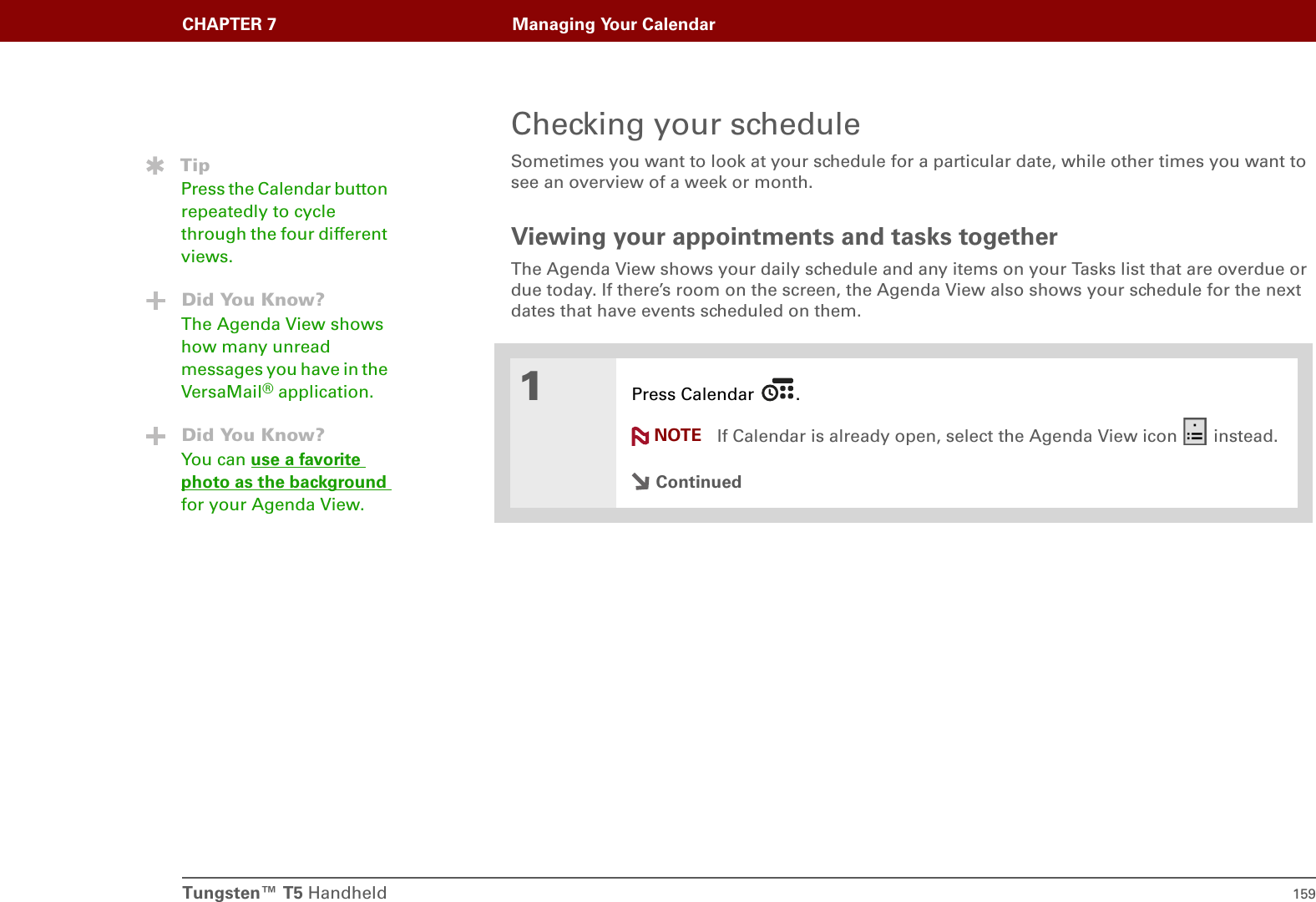Tungsten™ T5 Handheld 159CHAPTER 7 Managing Your CalendarChecking your scheduleSometimes you want to look at your schedule for a particular date, while other times you want to see an overview of a week or month.Viewing your appointments and tasks togetherThe Agenda View shows your daily schedule and any items on your Tasks list that are overdue or due today. If there’s room on the screen, the Agenda View also shows your schedule for the next dates that have events scheduled on them.01Press Calendar  .If Calendar is already open, select the Agenda View icon   instead.ContinuedTipPress the Calendar button repeatedly to cycle through the four different views.Did You Know?The Agenda View shows how many unread messages you have in the VersaMail® application.Did You Know?You can use a favorite photo as the background for your Agenda View.NOTE