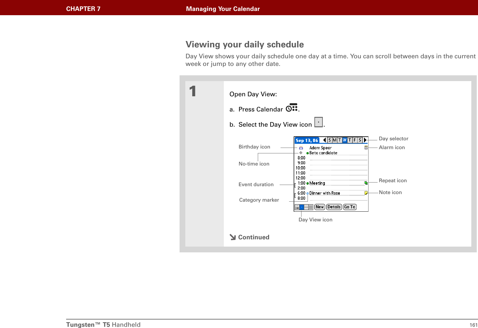 Tungsten™ T5 Handheld 161CHAPTER 7 Managing Your CalendarViewing your daily scheduleDay View shows your daily schedule one day at a time. You can scroll between days in the current week or jump to any other date.01Open Day View:a. Press Calendar  .b. Select the Day View icon  .ContinuedDay View iconRepeat iconNo-time iconAlarm iconDay selectorNote iconEvent durationBirthday iconCategory marker