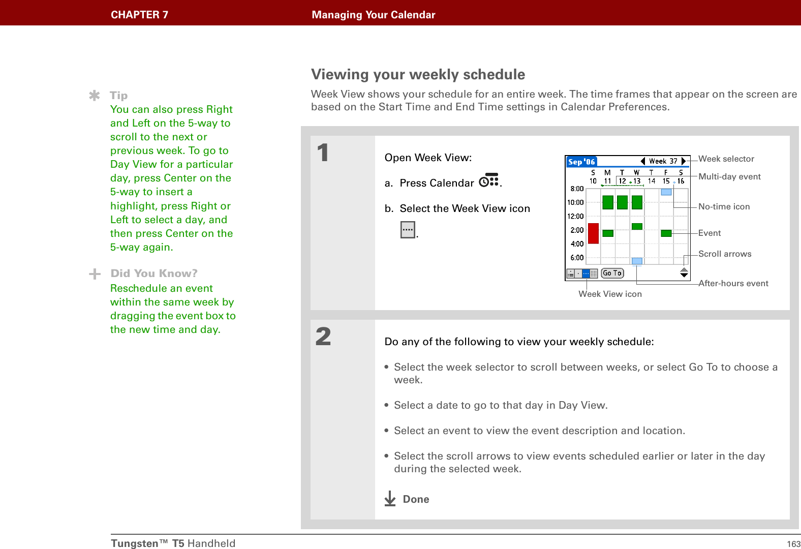 Tungsten™ T5 Handheld 163CHAPTER 7 Managing Your CalendarViewing your weekly scheduleWeek View shows your schedule for an entire week. The time frames that appear on the screen are based on the Start Time and End Time settings in Calendar Preferences. 01Open Week View:a. Press Calendar  .b. Select the Week View icon.2Do any of the following to view your weekly schedule:• Select the week selector to scroll between weeks, or select Go To to choose a week.• Select a date to go to that day in Day View.• Select an event to view the event description and location.• Select the scroll arrows to view events scheduled earlier or later in the day during the selected week.DoneTipYou can also press Right and Left on the 5-way to scroll to the next or previous week. To go to Day View for a particular day, press Center on the 5-way to insert a highlight, press Right or Left to select a day, and then press Center on the 5-way again.Did You Know?Reschedule an event within the same week by dragging the event box to the new time and day.Week View iconEventNo-time iconWeek selectorAfter-hours eventMulti-day eventScroll arrows