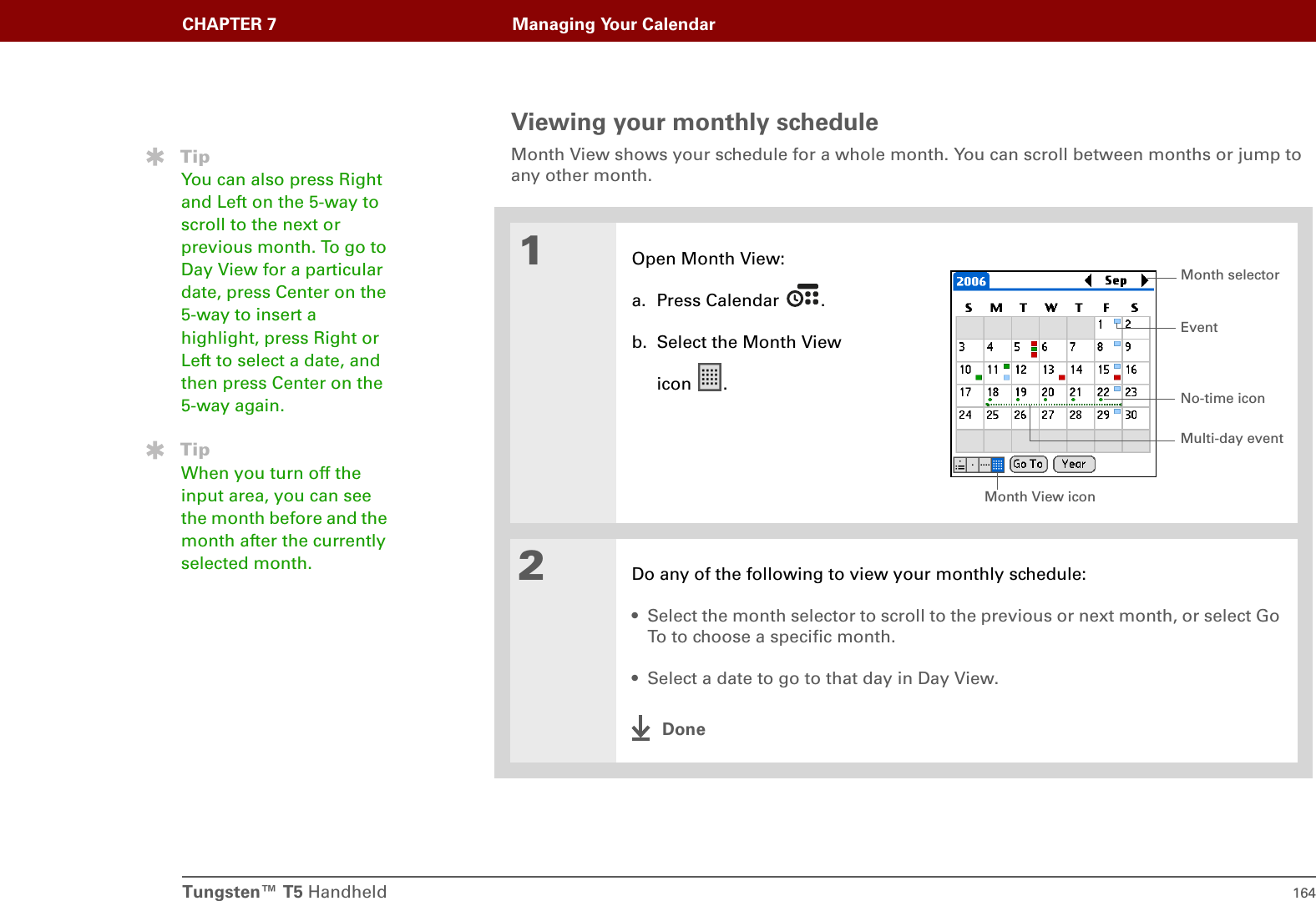 Tungsten™ T5 Handheld 164CHAPTER 7 Managing Your CalendarViewing your monthly scheduleMonth View shows your schedule for a whole month. You can scroll between months or jump to any other month. 01Open Month View:a. Press Calendar  .b. Select the Month View icon .2Do any of the following to view your monthly schedule:• Select the month selector to scroll to the previous or next month, or select Go To to choose a specific month.• Select a date to go to that day in Day View.DoneTipYou can also press Right and Left on the 5-way to scroll to the next or previous month. To go to Day View for a particular date, press Center on the 5-way to insert a highlight, press Right or Left to select a date, and then press Center on the 5-way again.TipWhen you turn off the input area, you can see the month before and the month after the currently selected month.Month View iconEventNo-time iconMonth selectorMulti-day event