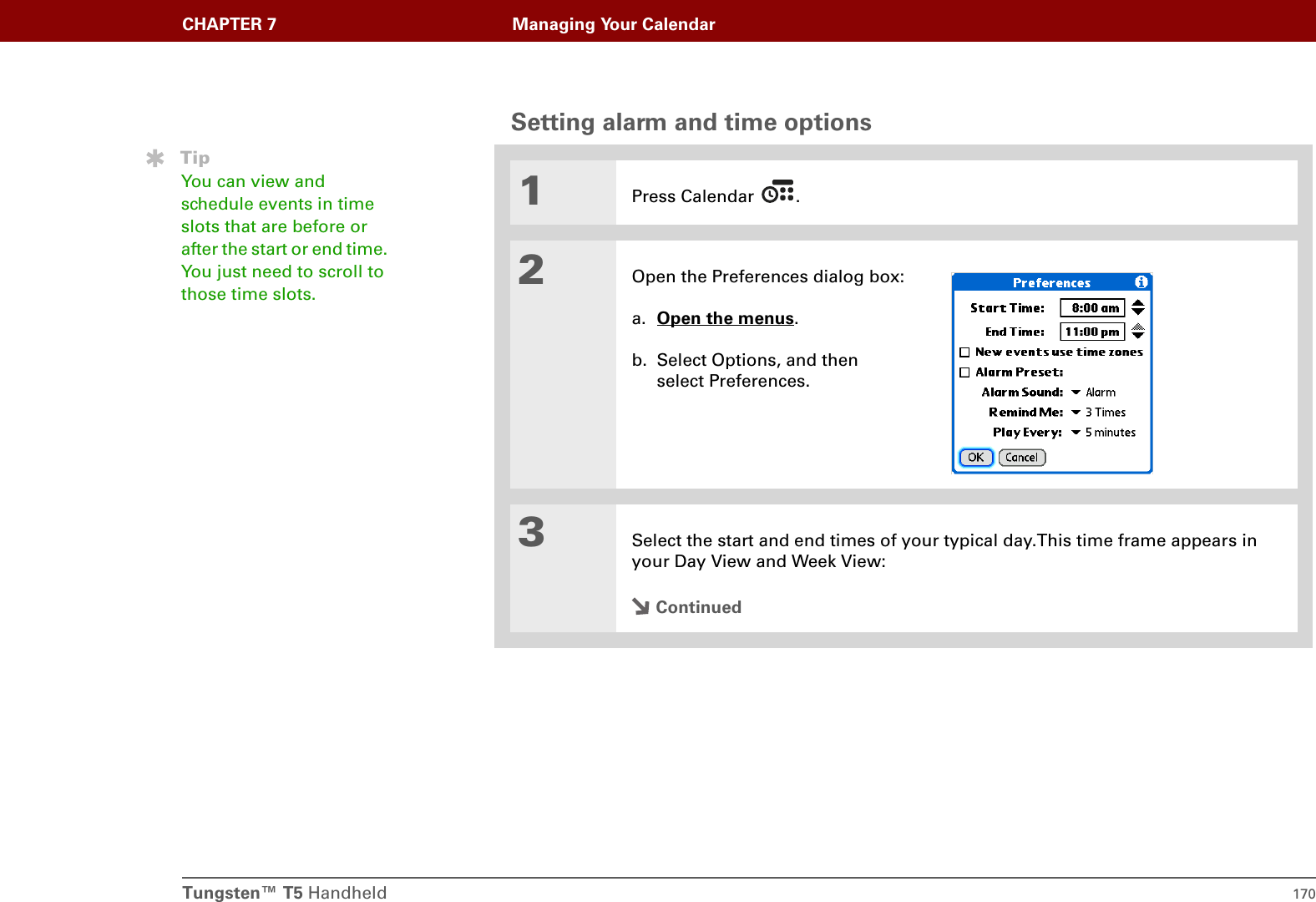 Tungsten™ T5 Handheld 170CHAPTER 7 Managing Your CalendarSetting alarm and time options0.1Press Calendar  .2Open the Preferences dialog box:a. Open the menus. b. Select Options, and then select Preferences.3Select the start and end times of your typical day.This time frame appears in your Day View and Week View:ContinuedTipYou can view and schedule events in time slots that are before or after the start or end time. You just need to scroll to those time slots.