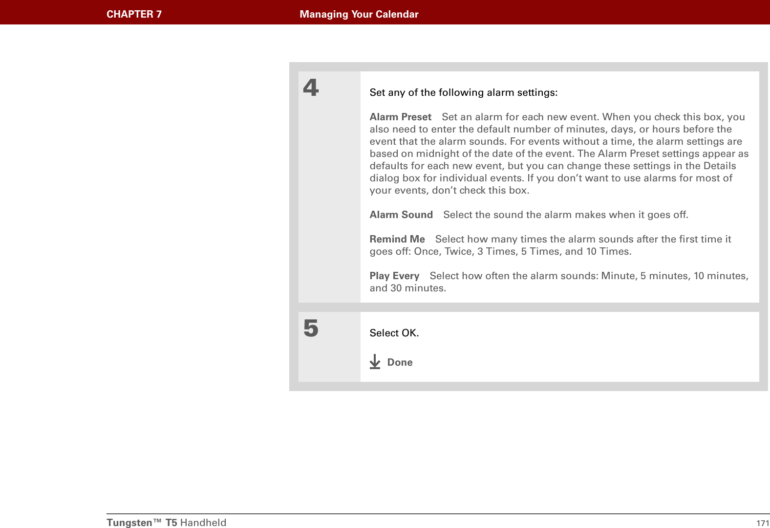 Tungsten™ T5 Handheld 171CHAPTER 7 Managing Your Calendar4Set any of the following alarm settings:Alarm Preset Set an alarm for each new event. When you check this box, you also need to enter the default number of minutes, days, or hours before the event that the alarm sounds. For events without a time, the alarm settings are based on midnight of the date of the event. The Alarm Preset settings appear as defaults for each new event, but you can change these settings in the Details dialog box for individual events. If you don’t want to use alarms for most of your events, don’t check this box.Alarm Sound Select the sound the alarm makes when it goes off.Remind Me Select how many times the alarm sounds after the first time it goes off: Once, Twice, 3 Times, 5 Times, and 10 Times.Play Every Select how often the alarm sounds: Minute, 5 minutes, 10 minutes, and 30 minutes.5Select OK.Done