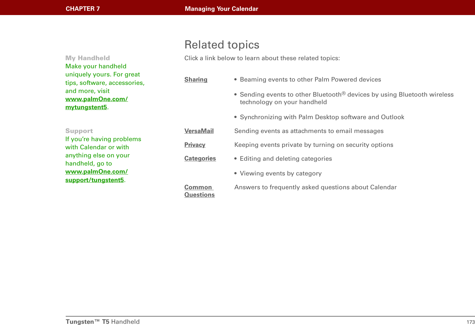 Tungsten™ T5 Handheld 173CHAPTER 7 Managing Your CalendarRelated topicsClick a link below to learn about these related topics:Sharing • Beaming events to other Palm Powered devices• Sending events to other Bluetooth® devices by using Bluetooth wireless technology on your handheld• Synchronizing with Palm Desktop software and OutlookVersaMail Sending events as attachments to email messagesPrivacy Keeping events private by turning on security optionsCategories • Editing and deleting categories• Viewing events by categoryCommon QuestionsAnswers to frequently asked questions about CalendarMy HandheldMake your handheld uniquely yours. For great tips, software, accessories, and more, visit www.palmOne.com/mytungstent5.SupportIf you’re having problems with Calendar or with anything else on your handheld, go to www.palmOne.com/support/tungstent5.