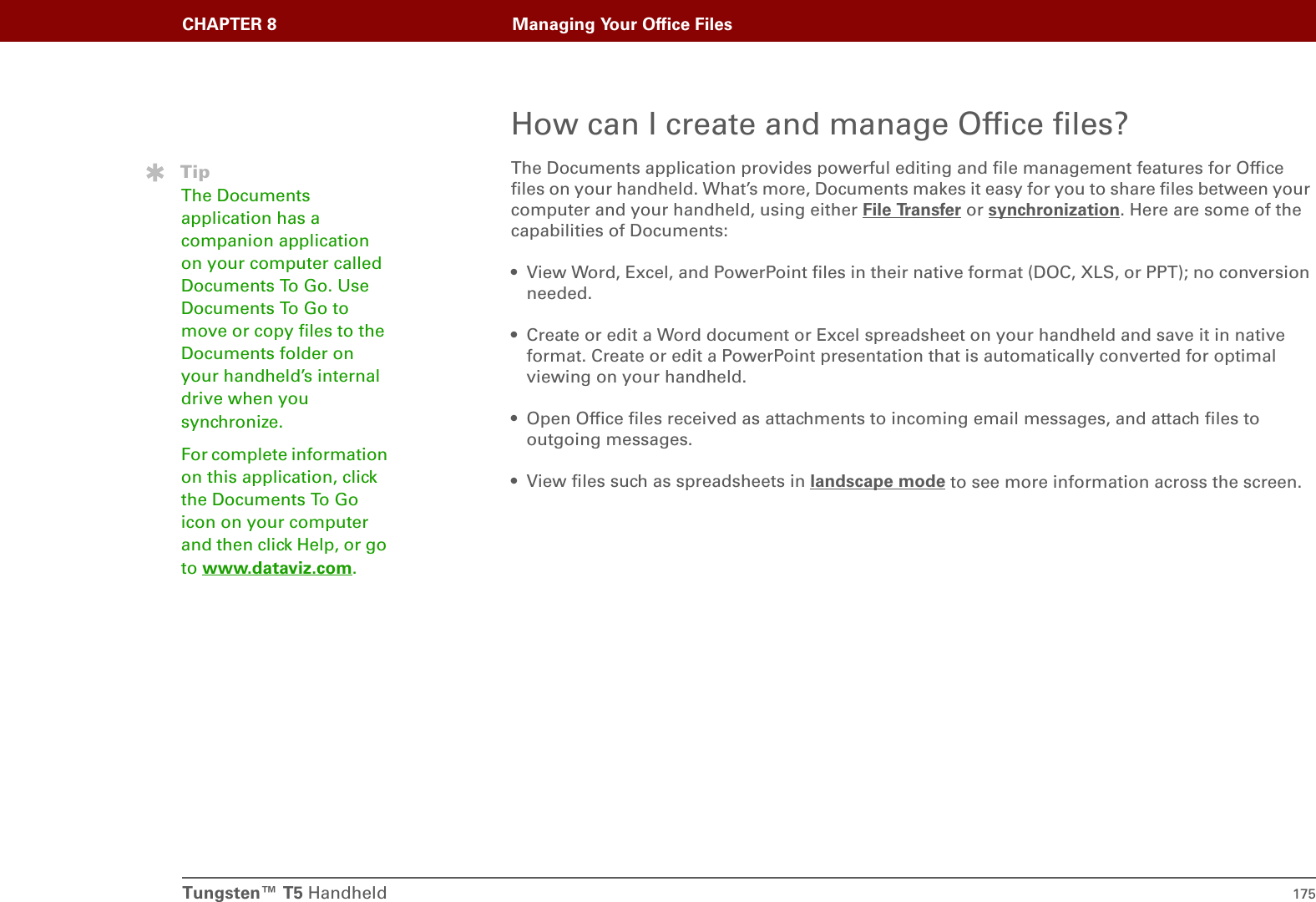 CHAPTER 8 Managing Your Office FilesTungsten™ T5 Handheld 175How can I create and manage Office files?The Documents application provides powerful editing and file management features for Office files on your handheld. What’s more, Documents makes it easy for you to share files between your computer and your handheld, using either File Transfer or synchronization. Here are some of the capabilities of Documents:• View Word, Excel, and PowerPoint files in their native format (DOC, XLS, or PPT); no conversion needed.• Create or edit a Word document or Excel spreadsheet on your handheld and save it in native format. Create or edit a PowerPoint presentation that is automatically converted for optimal viewing on your handheld.• Open Office files received as attachments to incoming email messages, and attach files to outgoing messages.• View files such as spreadsheets in landscape mode to see more information across the screen.TipThe Documents application has a companion application on your computer called Documents To Go. Use Documents To Go to move or copy files to the Documents folder on your handheld’s internal drive when you synchronize.For complete information on this application, click the Documents To Go icon on your computer and then click Help, or go to www.dataviz.com.