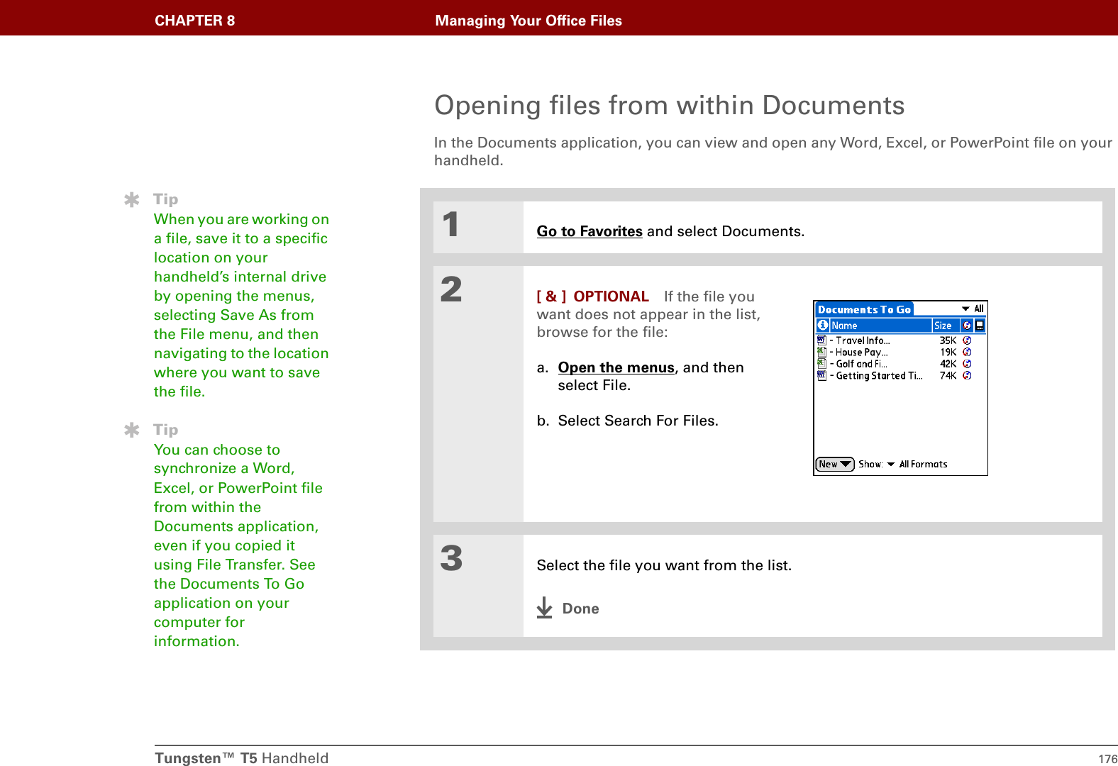 CHAPTER 8 Managing Your Office FilesTungsten™ T5 Handheld 176Opening files from within DocumentsIn the Documents application, you can view and open any Word, Excel, or PowerPoint file on your handheld.01Go to Favorites and select Documents.2[ &amp; ] OPTIONAL If the file you want does not appear in the list, browse for the file:a. Open the menus, and then select File.b. Select Search For Files.3Select the file you want from the list.DoneTipWhen you are working on a file, save it to a specific location on your handheld’s internal drive by opening the menus, selecting Save As from the File menu, and then navigating to the location where you want to save the file.TipYou can choose to synchronize a Word, Excel, or PowerPoint file from within the Documents application, even if you copied it using File Transfer. See the Documents To Go application on your computer for information.