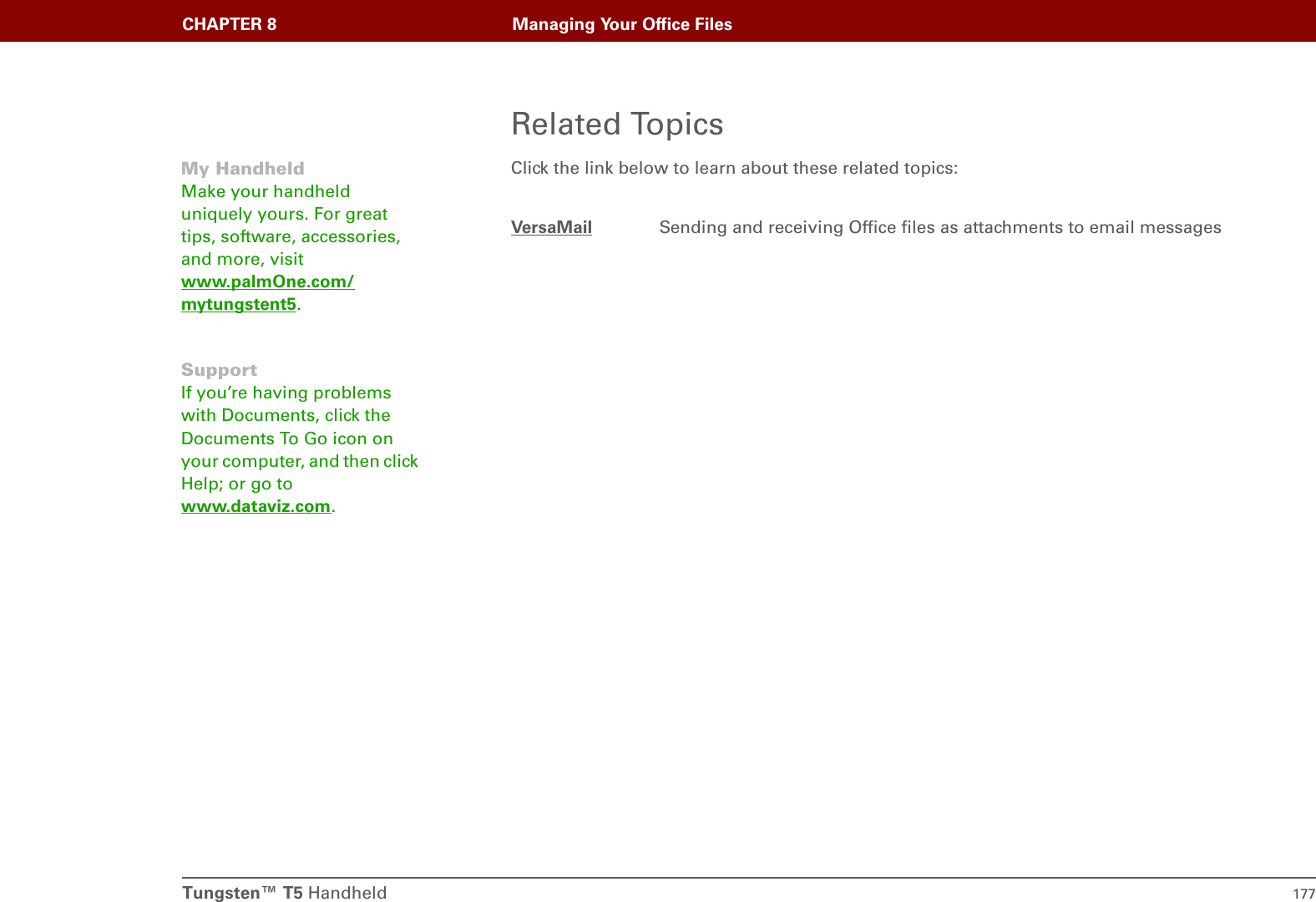 Tungsten™ T5 Handheld 177CHAPTER 8 Managing Your Office FilesRelated TopicsClick the link below to learn about these related topics:VersaMail Sending and receiving Office files as attachments to email messagesMy HandheldMake your handheld uniquely yours. For great tips, software, accessories, and more, visit www.palmOne.com/mytungstent5.SupportIf you’re having problems with Documents, click the Documents To Go icon on your computer, and then click Help; or go to www.dataviz.com.