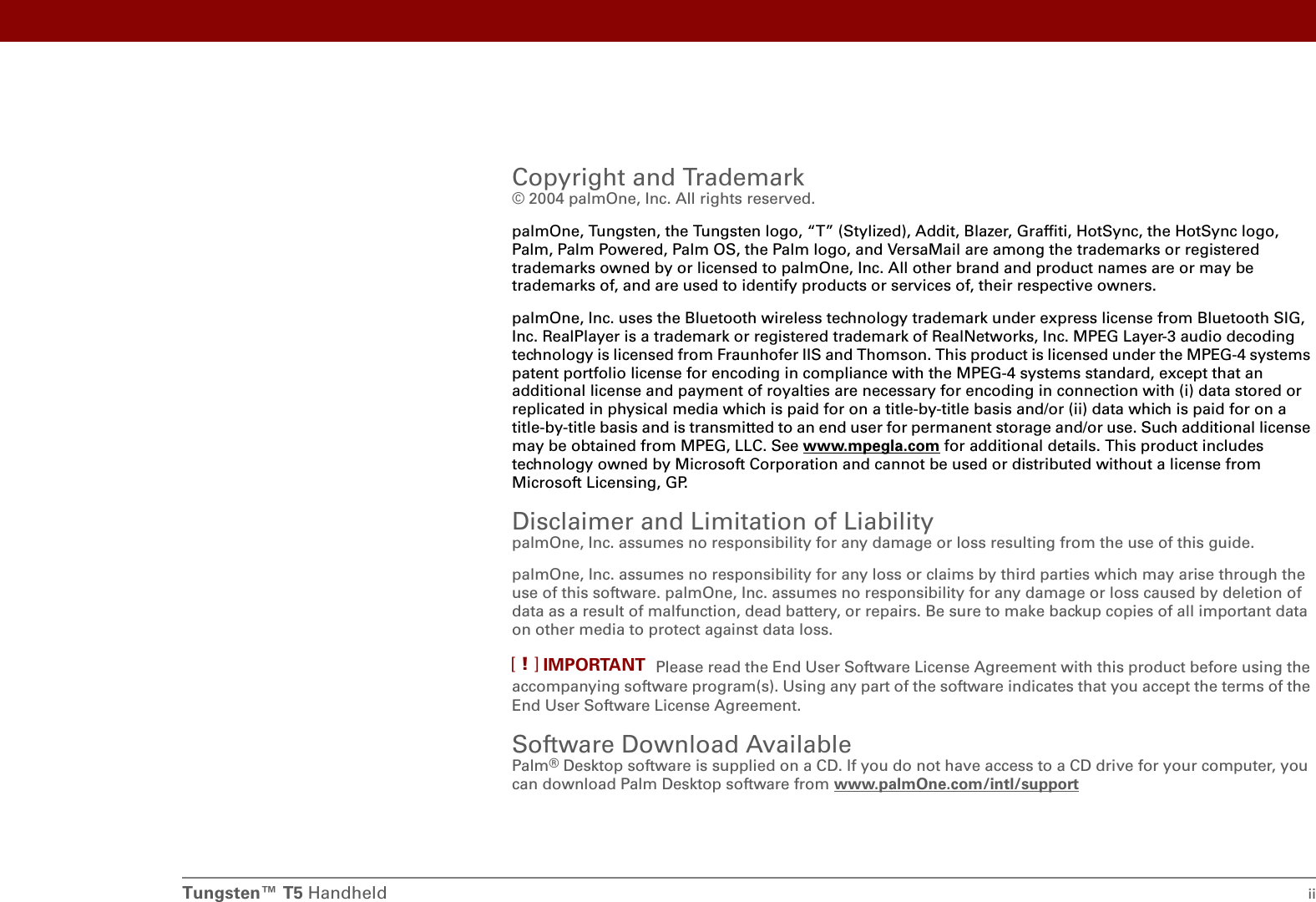 Tungsten™ T5 Handheld iiCopyright and Trademark© 2004 palmOne, Inc. All rights reserved. palmOne, Tungsten, the Tungsten logo, “T” (Stylized), Addit, Blazer, Graffiti, HotSync, the HotSync logo, Palm, Palm Powered, Palm OS, the Palm logo, and VersaMail are among the trademarks or registered trademarks owned by or licensed to palmOne, Inc. All other brand and product names are or may be trademarks of, and are used to identify products or services of, their respective owners.palmOne, Inc. uses the Bluetooth wireless technology trademark under express license from Bluetooth SIG, Inc. RealPlayer is a trademark or registered trademark of RealNetworks, Inc. MPEG Layer-3 audio decoding technology is licensed from Fraunhofer IIS and Thomson. This product is licensed under the MPEG-4 systems patent portfolio license for encoding in compliance with the MPEG-4 systems standard, except that an additional license and payment of royalties are necessary for encoding in connection with (i) data stored or replicated in physical media which is paid for on a title-by-title basis and/or (ii) data which is paid for on a title-by-title basis and is transmitted to an end user for permanent storage and/or use. Such additional license may be obtained from MPEG, LLC. See www.mpegla.com for additional details. This product includes technology owned by Microsoft Corporation and cannot be used or distributed without a license from Microsoft Licensing, GP. Disclaimer and Limitation of LiabilitypalmOne, Inc. assumes no responsibility for any damage or loss resulting from the use of this guide.palmOne, Inc. assumes no responsibility for any loss or claims by third parties which may arise through the use of this software. palmOne, Inc. assumes no responsibility for any damage or loss caused by deletion of data as a result of malfunction, dead battery, or repairs. Be sure to make backup copies of all important data on other media to protect against data loss.Please read the End User Software License Agreement with this product before using the accompanying software program(s). Using any part of the software indicates that you accept the terms of the End User Software License Agreement.Software Download AvailablePalm®Desktop software is supplied on a CD. If you do not have access to a CD drive for your computer, you can download Palm Desktop software from www.palmOne.com/intl/supportIMPORTANT[!]