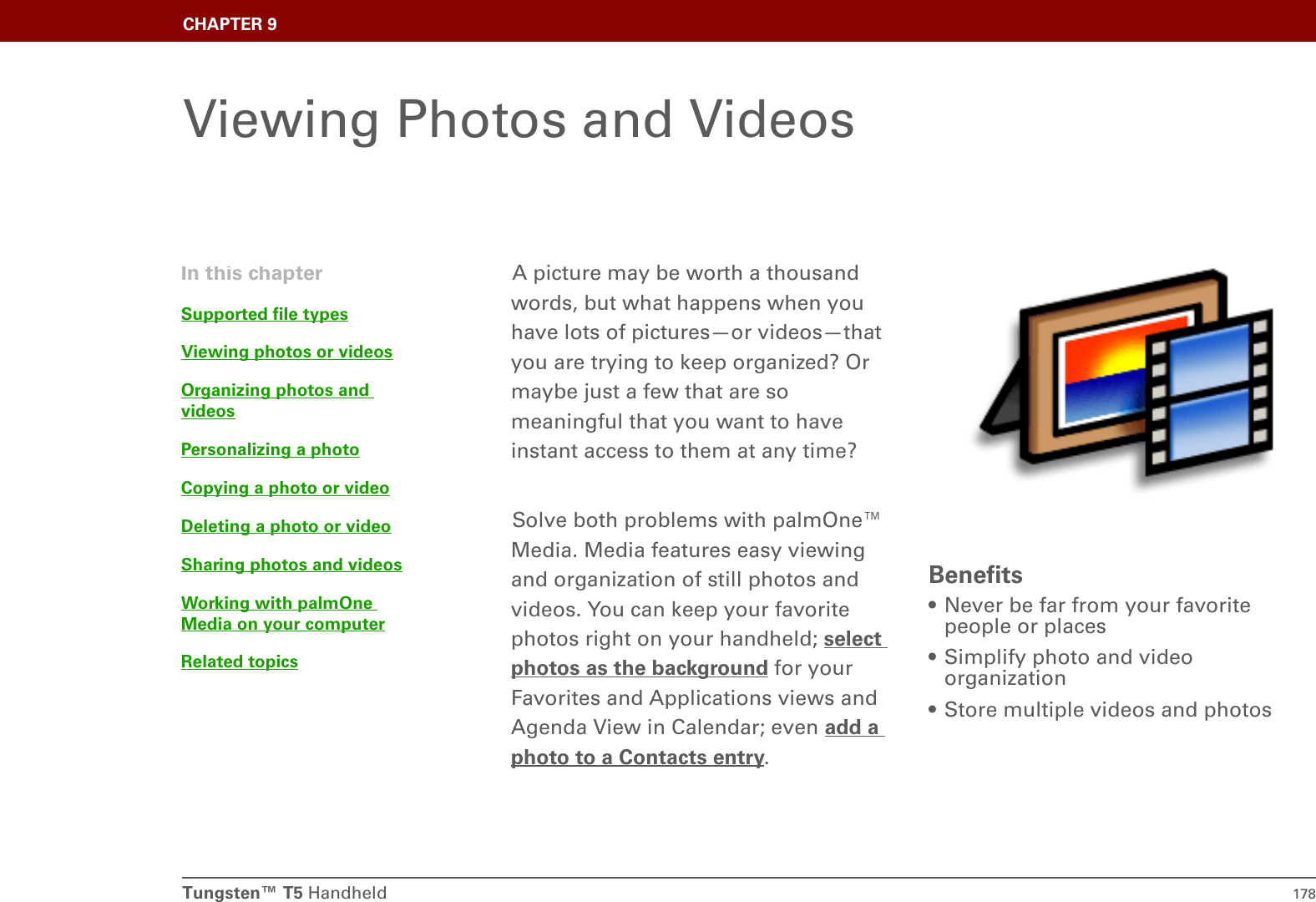 Tungsten™ T5 Handheld 178CHAPTER 9Viewing Photos and VideosA picture may be worth a thousand words, but what happens when you have lots of pictures—or videos—that you are trying to keep organized? Or maybe just a few that are so meaningful that you want to have instant access to them at any time?Solve both problems with palmOne™ Media. Media features easy viewing and organization of still photos and videos. You can keep your favorite photos right on your handheld; select photos as the background for your Favorites and Applications views and Agenda View in Calendar; even add a photo to a Contacts entry.  Benefits• Never be far from your favorite people or places• Simplify photo and video organization• Store multiple videos and photosIn this chapterSupported file typesViewing photos or videosOrganizing photos and videosPersonalizing a photoCopying a photo or videoDeleting a photo or videoSharing photos and videosWorking with palmOne Media on your computerRelated topics