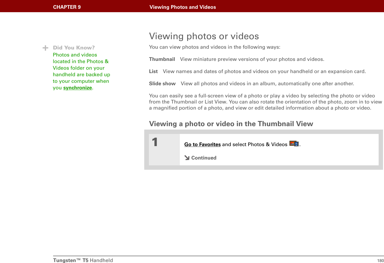 Tungsten™ T5 Handheld 180CHAPTER 9 Viewing Photos and VideosViewing photos or videosYou can view photos and videos in the following ways:Thumbnail View miniature preview versions of your photos and videos.List View names and dates of photos and videos on your handheld or an expansion card.Slide show View all photos and videos in an album, automatically one after another.You can easily see a full-screen view of a photo or play a video by selecting the photo or video from the Thumbnail or List View. You can also rotate the orientation of the photo, zoom in to view a magnified portion of a photo, and view or edit detailed information about a photo or video.Viewing a photo or video in the Thumbnail View01Go to Favorites and select Photos &amp; Videos  .ContinuedDid You Know?Photos and videos located in the Photos &amp; Videos folder on your handheld are backed up to your computer when you synchronize.