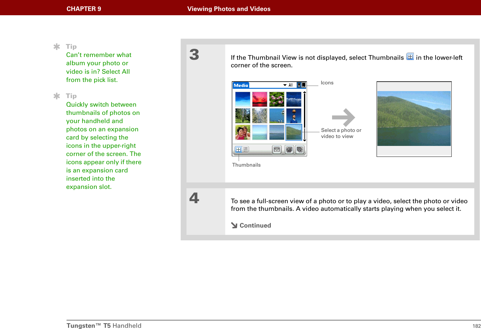 Tungsten™ T5 Handheld 182CHAPTER 9 Viewing Photos and Videos3If the Thumbnail View is not displayed, select Thumbnails   in the lower-left corner of the screen.4To see a full-screen view of a photo or to play a video, select the photo or video from the thumbnails. A video automatically starts playing when you select it.ContinuedTipCan’t remember what album your photo or video is in? Select All from the pick list.TipQuickly switch between thumbnails of photos on your handheld and photos on an expansion card by selecting the icons in the upper-right corner of the screen. The icons appear only if there is an expansion card inserted into the expansion slot.Select a photo or video to view IconsThumbnails