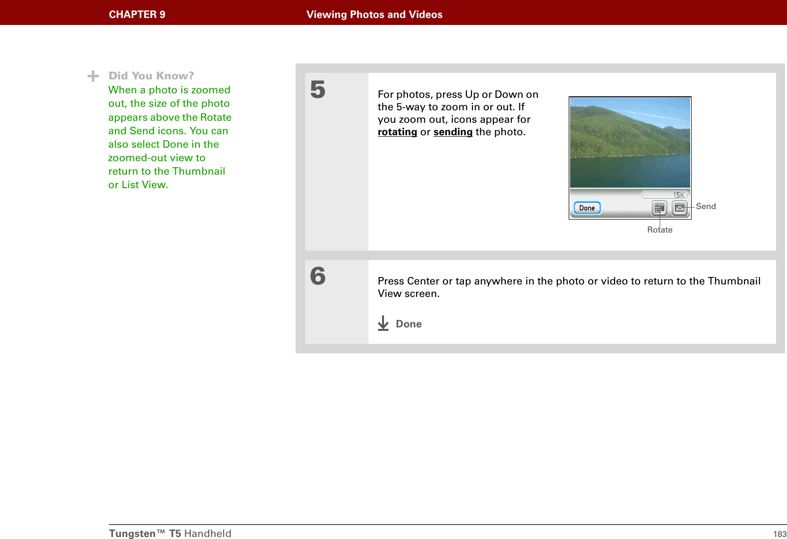 Tungsten™ T5 Handheld 183CHAPTER 9 Viewing Photos and Videos5For photos, press Up or Down on the 5-way to zoom in or out. If you zoom out, icons appear for rotating or sending the photo.6Press Center or tap anywhere in the photo or video to return to the Thumbnail View screen.DoneDid You Know?When a photo is zoomed out, the size of the photo appears above the Rotate and Send icons. You can also select Done in the zoomed-out view to return to the Thumbnail or List View.RotateSend