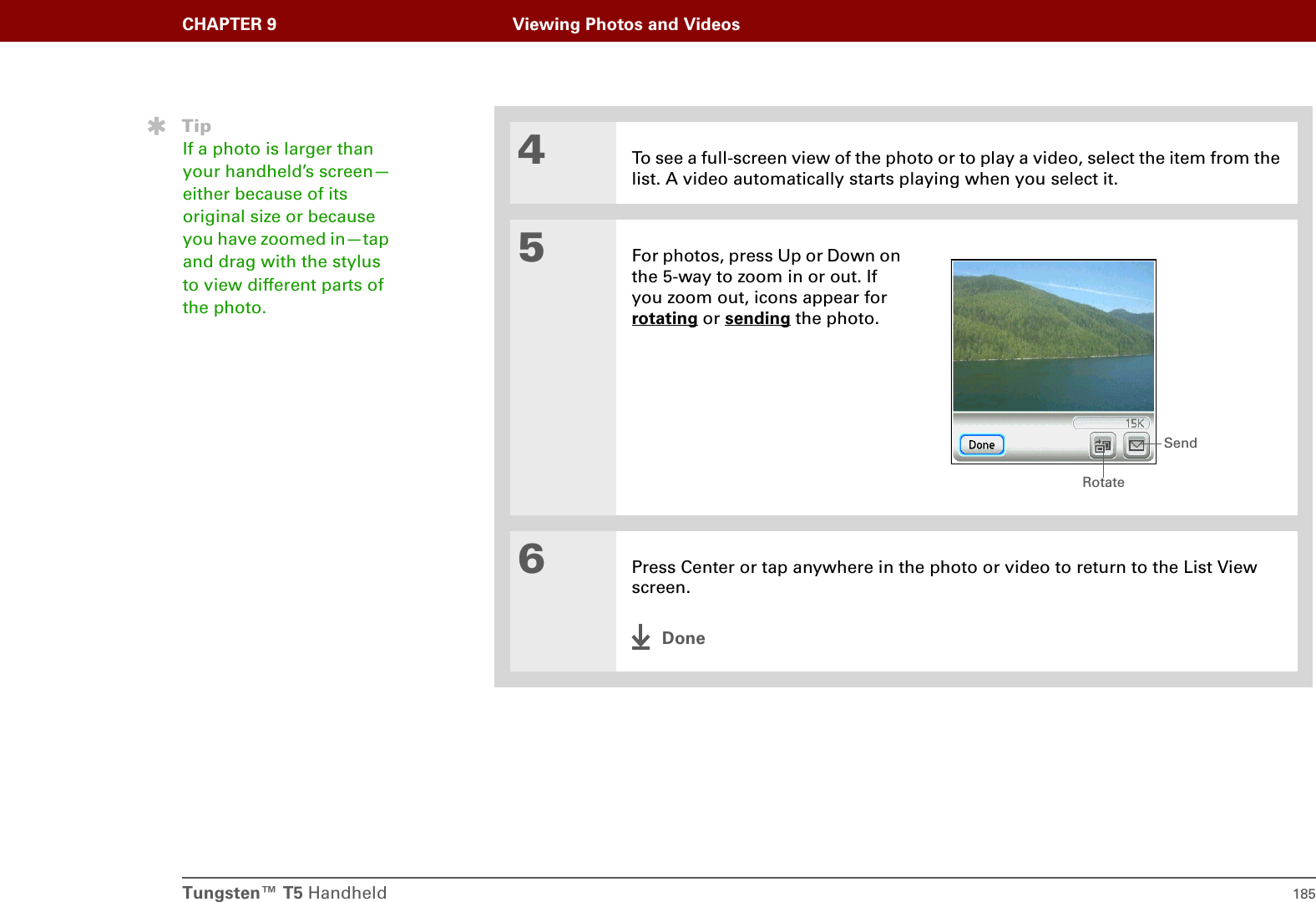Tungsten™ T5 Handheld 185CHAPTER 9 Viewing Photos and Videos4To see a full-screen view of the photo or to play a video, select the item from the list. A video automatically starts playing when you select it.5For photos, press Up or Down on the 5-way to zoom in or out. If you zoom out, icons appear for rotating or sending the photo.6Press Center or tap anywhere in the photo or video to return to the List View screen.DoneTipIf a photo is larger than your handheld’s screen—either because of its original size or because you have zoomed in—tap and drag with the stylus to view different parts of the photo.RotateSend