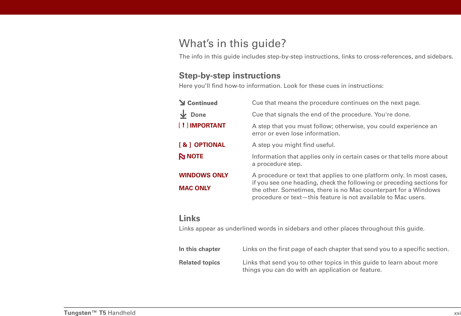 Tungsten™ T5 Handheld xxiWhat’s in this guide?The info in this guide includes step-by-step instructions, links to cross-references, and sidebars.Step-by-step instructionsHere you’ll find how-to information. Look for these cues in instructions:LinksLinks appear as underlined words in sidebars and other places throughout this guide.Cue that means the procedure continues on the next page.Cue that signals the end of the procedure. You&apos;re done.A step that you must follow; otherwise, you could experience an error or even lose information.[ &amp; ] OPTIONAL A step you might find useful.Information that applies only in certain cases or that tells more about a procedure step.WINDOWS ONLYMAC ONLYA procedure or text that applies to one platform only. In most cases, if you see one heading, check the following or preceding sections for the other. Sometimes, there is no Mac counterpart for a Windows procedure or text—this feature is not available to Mac users.In this chapter Links on the first page of each chapter that send you to a specific section. Related topics Links that send you to other topics in this guide to learn about more things you can do with an application or feature. ContinuedDoneIMPORTANT[!]NOTE