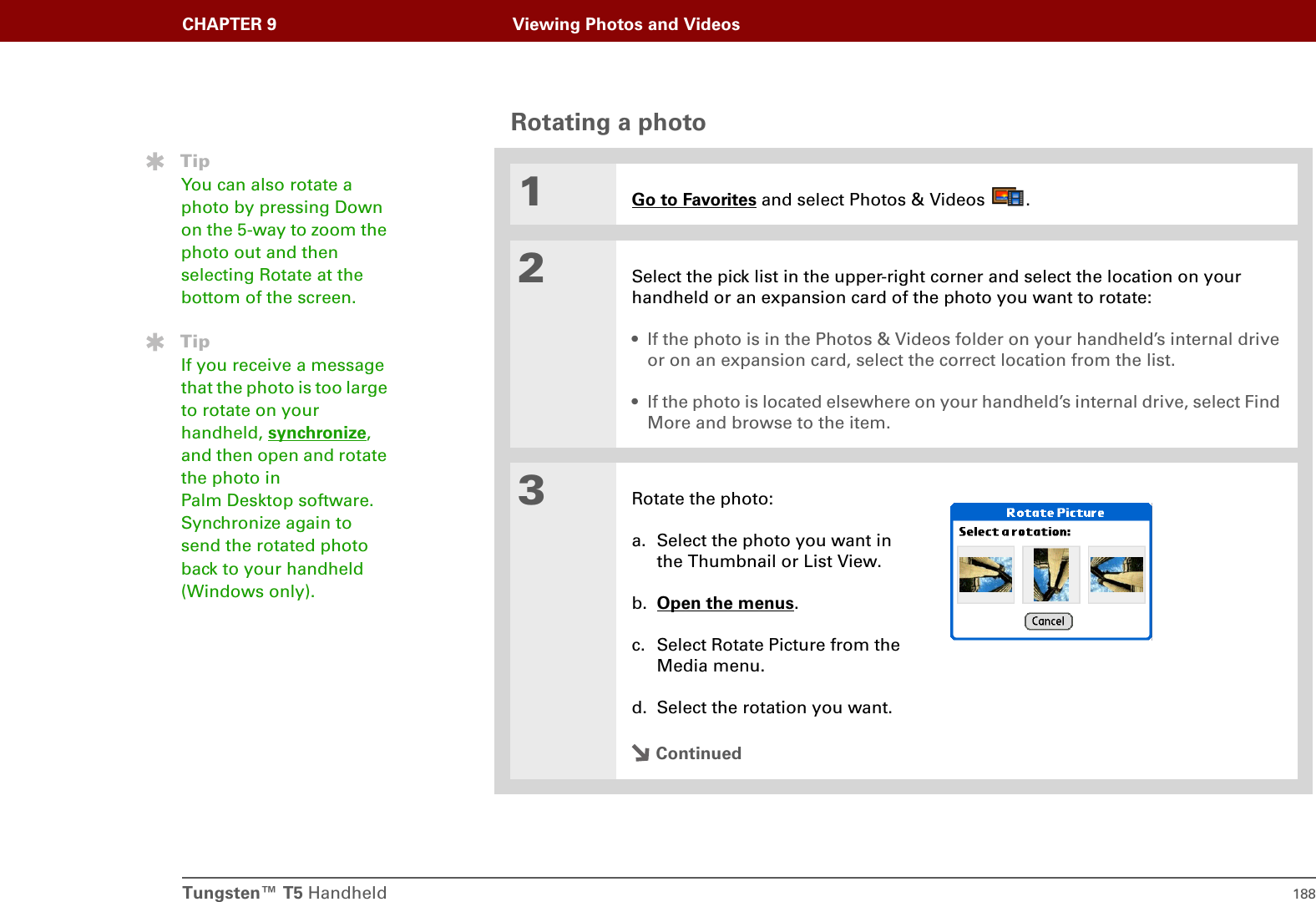Tungsten™ T5 Handheld 188CHAPTER 9 Viewing Photos and VideosRotating a photo001Go to Favorites and select Photos &amp; Videos  .2Select the pick list in the upper-right corner and select the location on your handheld or an expansion card of the photo you want to rotate:• If the photo is in the Photos &amp; Videos folder on your handheld’s internal drive or on an expansion card, select the correct location from the list.• If the photo is located elsewhere on your handheld’s internal drive, select Find More and browse to the item.3Rotate the photo:a. Select the photo you want in the Thumbnail or List View.b. Open the menus.c. Select Rotate Picture from the Media menu.d. Select the rotation you want.ContinuedTipYou can also rotate a photo by pressing Down on the 5-way to zoom the photo out and then selecting Rotate at the bottom of the screen.TipIf you receive a message that the photo is too large to rotate on your handheld, synchronize, and then open and rotate the photo in Palm Desktop software. Synchronize again to send the rotated photo back to your handheld (Windows only).