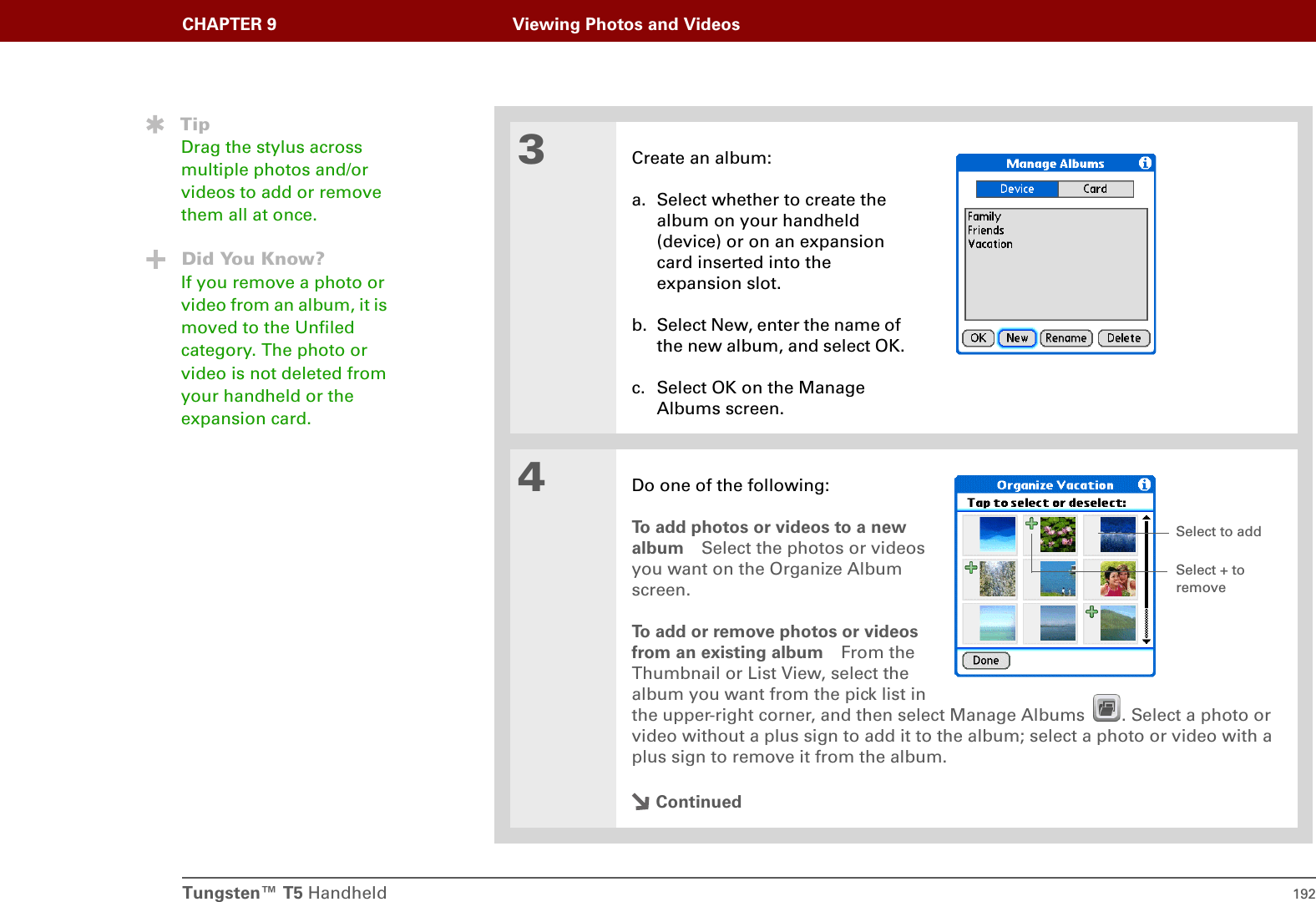 Tungsten™ T5 Handheld 192CHAPTER 9 Viewing Photos and Videos3Create an album:a. Select whether to create the album on your handheld (device) or on an expansion card inserted into the expansion slot.b. Select New, enter the name of the new album, and select OK.c. Select OK on the Manage Albums screen.4Do one of the following:To add photos or videos to a newalbum Select the photos or videosyou want on the Organize Albumscreen.To add or remove photos or videosfrom an existing album From theThumbnail or List View, select thealbum you want from the pick list inthe upper-right corner, and then select Manage Albums  . Select a photo or video without a plus sign to add it to the album; select a photo or video with a plus sign to remove it from the album.ContinuedTipDrag the stylus across multiple photos and/or videos to add or remove them all at once.Did You Know?If you remove a photo or video from an album, it is moved to the Unfiled category. The photo or video is not deleted from your handheld or the expansion card.Select to addSelect + to remove