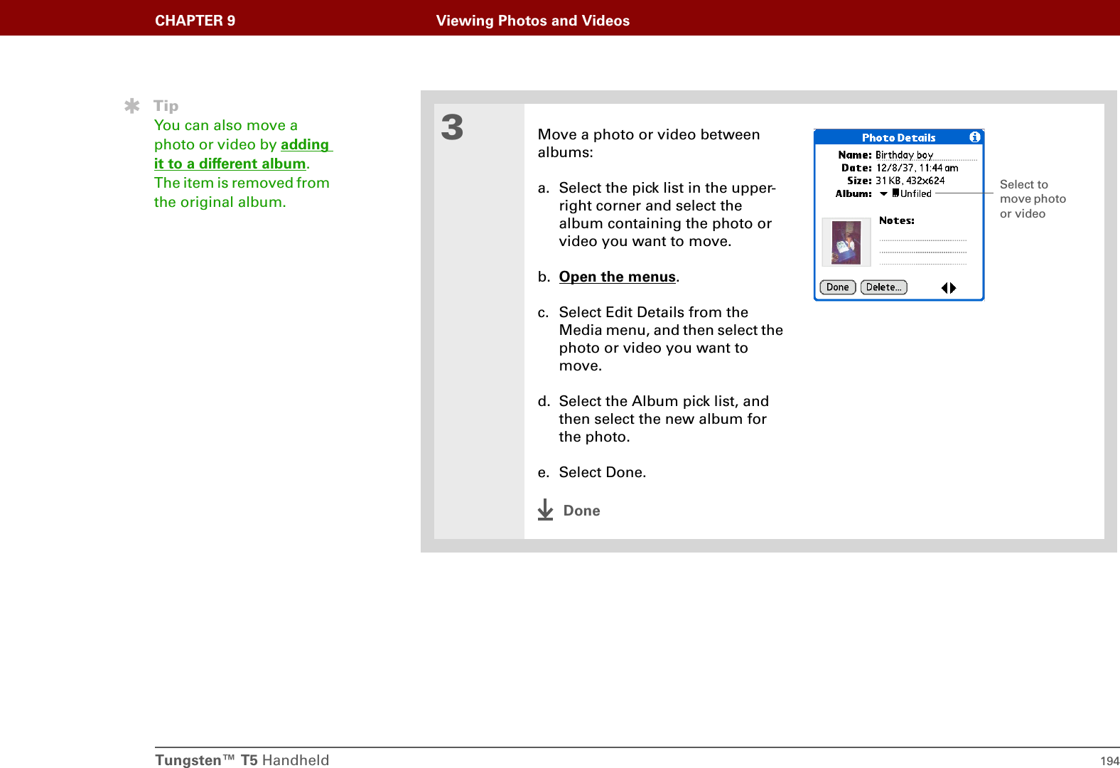 Tungsten™ T5 Handheld 194CHAPTER 9 Viewing Photos and Videos3Move a photo or video betweenalbums:a. Select the pick list in the upper- right corner and select the album containing the photo or video you want to move.b. Open the menus.c. Select Edit Details from the Media menu, and then select the photo or video you want to move.d. Select the Album pick list, and then select the new album for the photo.e. Select Done.DoneTipYou can also move a photo or video by adding it to a different album. The item is removed from the original album.Select to move photo or video