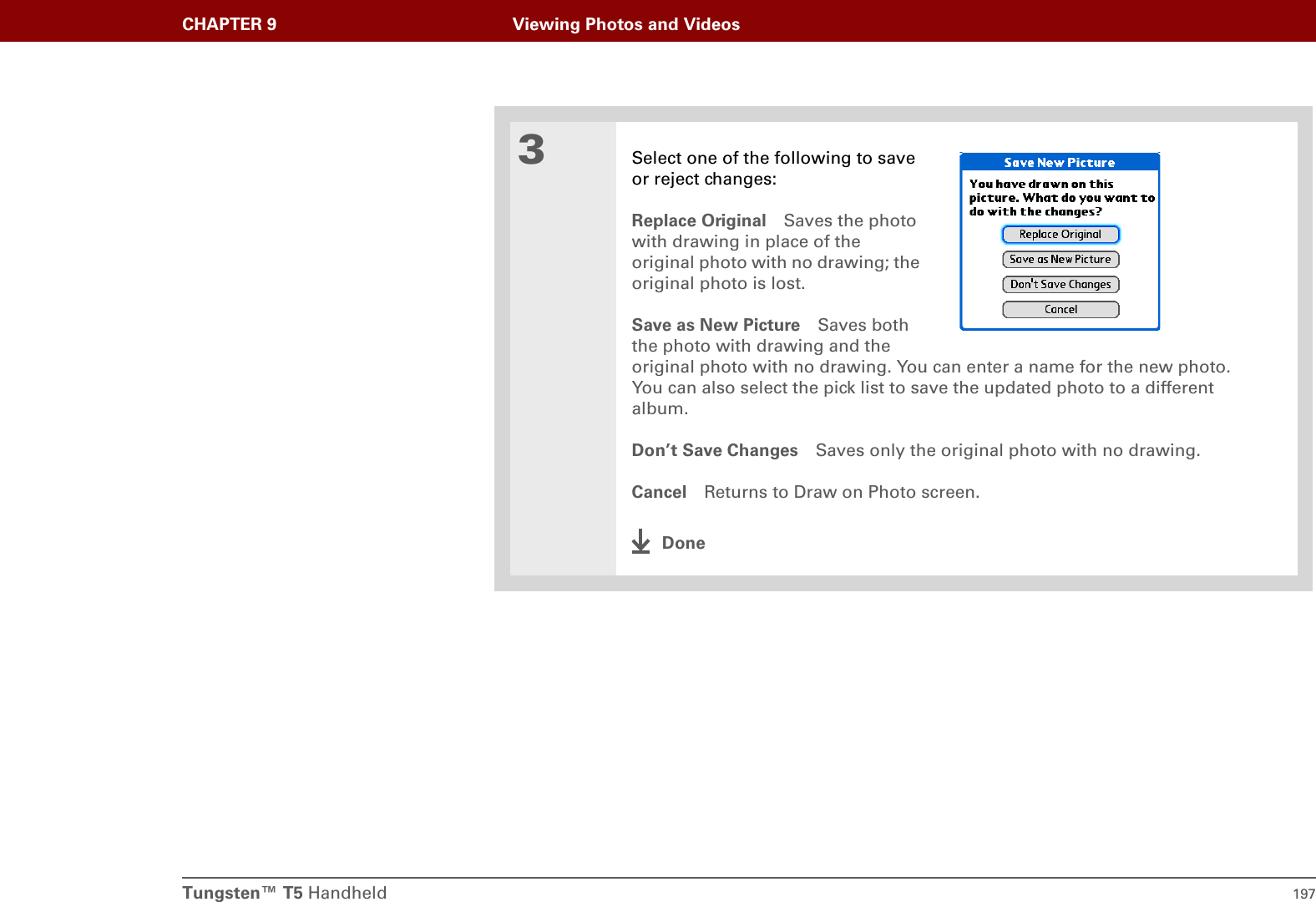 Tungsten™ T5 Handheld 197CHAPTER 9 Viewing Photos and Videos3Select one of the following to saveor reject changes:Replace Original Saves the photo with drawing in place of the original photo with no drawing; the original photo is lost.Save as New Picture Saves boththe photo with drawing and theoriginal photo with no drawing. You can enter a name for the new photo. You can also select the pick list to save the updated photo to a different album.Don’t Save Changes Saves only the original photo with no drawing.Cancel Returns to Draw on Photo screen.Done