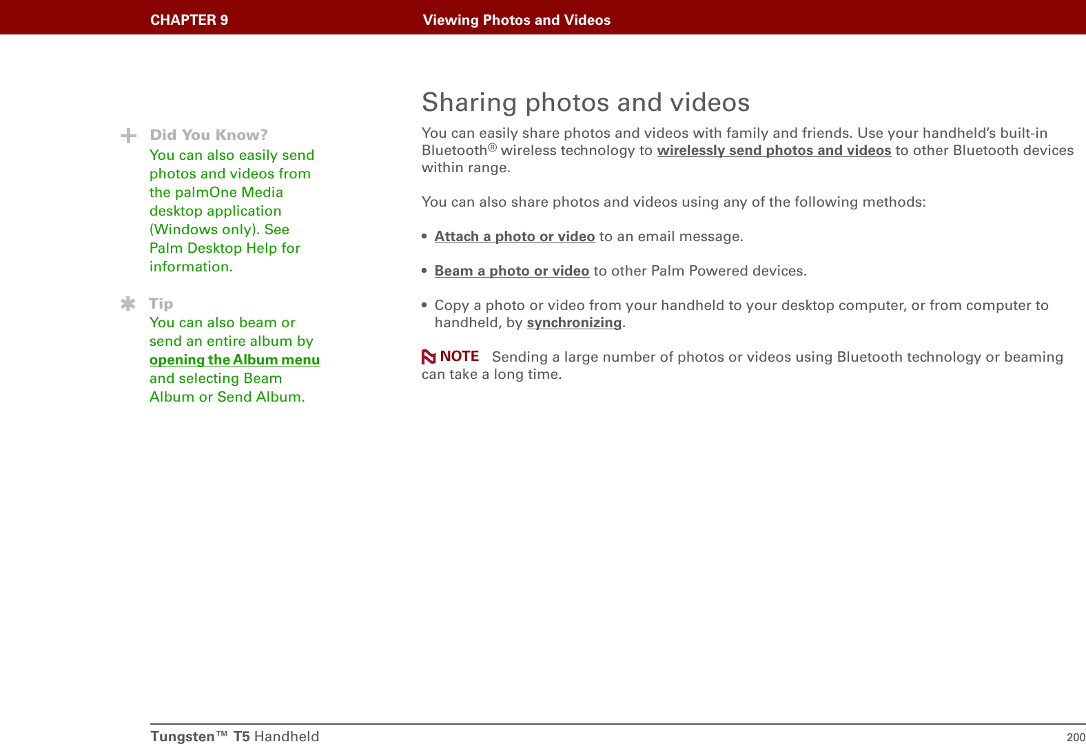Tungsten™ T5 Handheld 200CHAPTER 9 Viewing Photos and VideosSharing photos and videosYou can easily share photos and videos with family and friends. Use your handheld’s built-in Bluetooth® wireless technology to wirelessly send photos and videos to other Bluetooth devices within range. You can also share photos and videos using any of the following methods:•Attach a photo or video to an email message.•Beam a photo or video to other Palm Powered devices.• Copy a photo or video from your handheld to your desktop computer, or from computer to handheld, by synchronizing. Sending a large number of photos or videos using Bluetooth technology or beaming can take a long time.Did You Know?You can also easily send photos and videos from the palmOne Media desktop application (Windows only). See Palm Desktop Help for information.TipYou can also beam or send an entire album by opening the Album menu and selecting Beam Album or Send Album. NOTE
