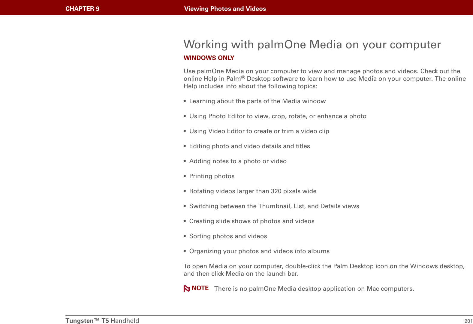 Tungsten™ T5 Handheld 201CHAPTER 9 Viewing Photos and VideosWorking with palmOne Media on your computerWINDOWS ONLYUse palmOne Media on your computer to view and manage photos and videos. Check out the online Help in Palm®Desktop software to learn how to use Media on your computer. The online Help includes info about the following topics:• Learning about the parts of the Media window• Using Photo Editor to view, crop, rotate, or enhance a photo• Using Video Editor to create or trim a video clip• Editing photo and video details and titles• Adding notes to a photo or video• Printing photos• Rotating videos larger than 320 pixels wide• Switching between the Thumbnail, List, and Details views• Creating slide shows of photos and videos• Sorting photos and videos • Organizing your photos and videos into albumsTo open Media on your computer, double-click the Palm Desktop icon on the Windows desktop, and then click Media on the launch bar. There is no palmOne Media desktop application on Mac computers.NOTE