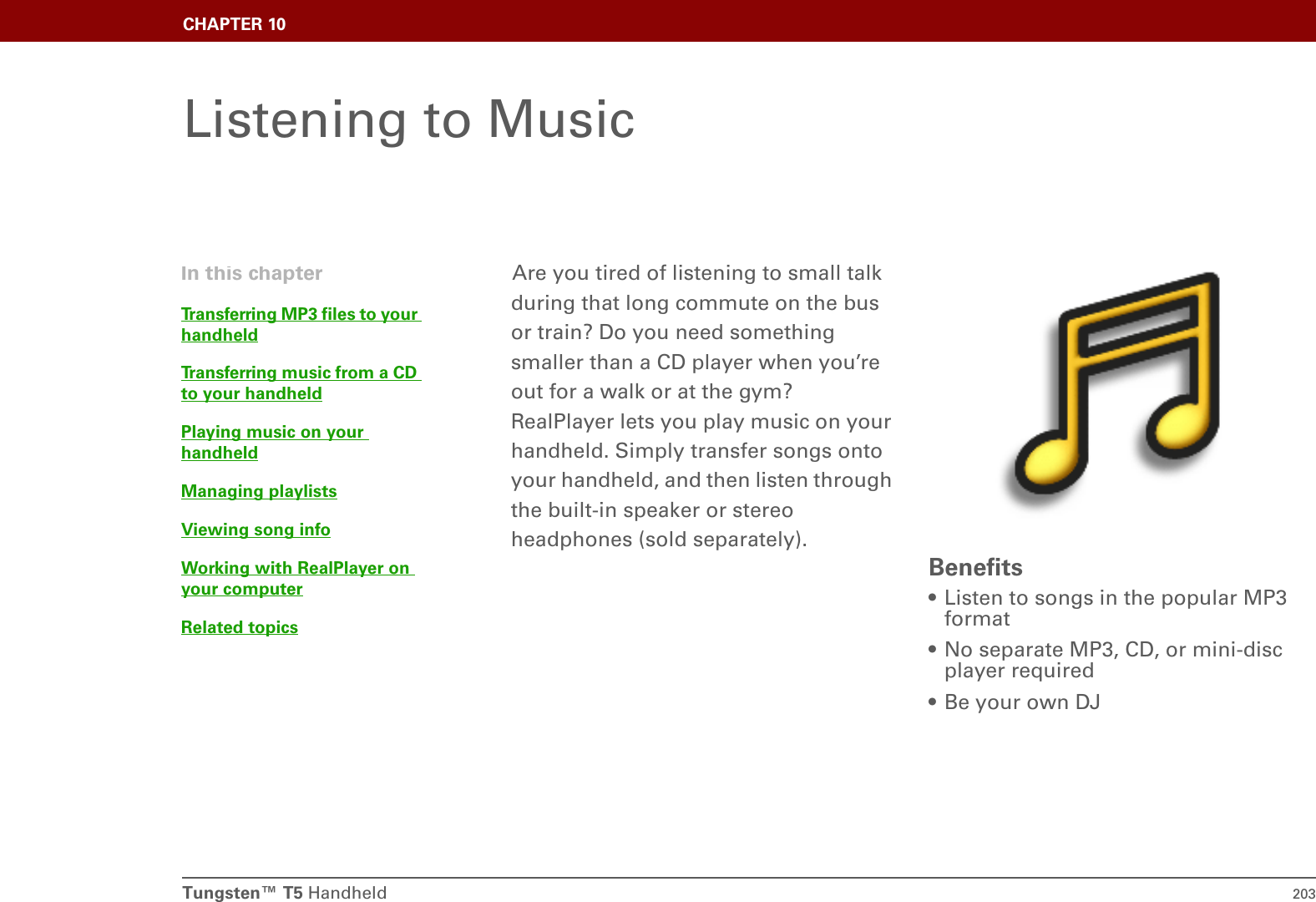 Tungsten™ T5 Handheld 203CHAPTER 10Listening to MusicAre you tired of listening to small talk during that long commute on the bus or train? Do you need something smaller than a CD player when you’re out for a walk or at the gym? RealPlayer lets you play music on your handheld. Simply transfer songs onto your handheld, and then listen through the built-in speaker or stereo headphones (sold separately).Benefits• Listen to songs in the popular MP3 format• No separate MP3, CD, or mini-disc player required• Be your own DJIn this chapterTransferring MP3 files to your handheldTransferring music from a CD to your handheldPlaying music on your handheldManaging playlistsViewing song infoWorking with RealPlayer on your computerRelated topics