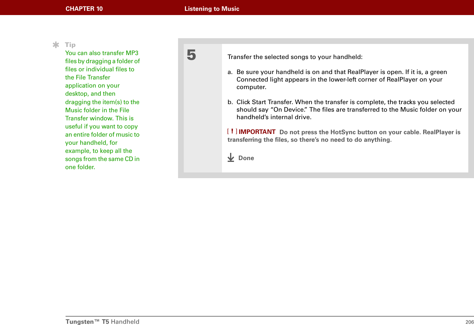 Tungsten™ T5 Handheld 206CHAPTER 10 Listening to Music5Transfer the selected songs to your handheld:a. Be sure your handheld is on and that RealPlayer is open. If it is, a green Connected light appears in the lower-left corner of RealPlayer on your computer.b. Click Start Transfer. When the transfer is complete, the tracks you selected should say “On Device.” The files are transferred to the Music folder on your handheld’s internal drive.Do not press the HotSync button on your cable. RealPlayer is transferring the files, so there’s no need to do anything. DoneTipYou can also transfer MP3 files by dragging a folder of files or individual files to the File Transfer application on your desktop, and then dragging the item(s) to the Music folder in the File Transfer window. This is useful if you want to copy an entire folder of music to your handheld, for example, to keep all the songs from the same CD in one folder.IMPORTANT[!]
