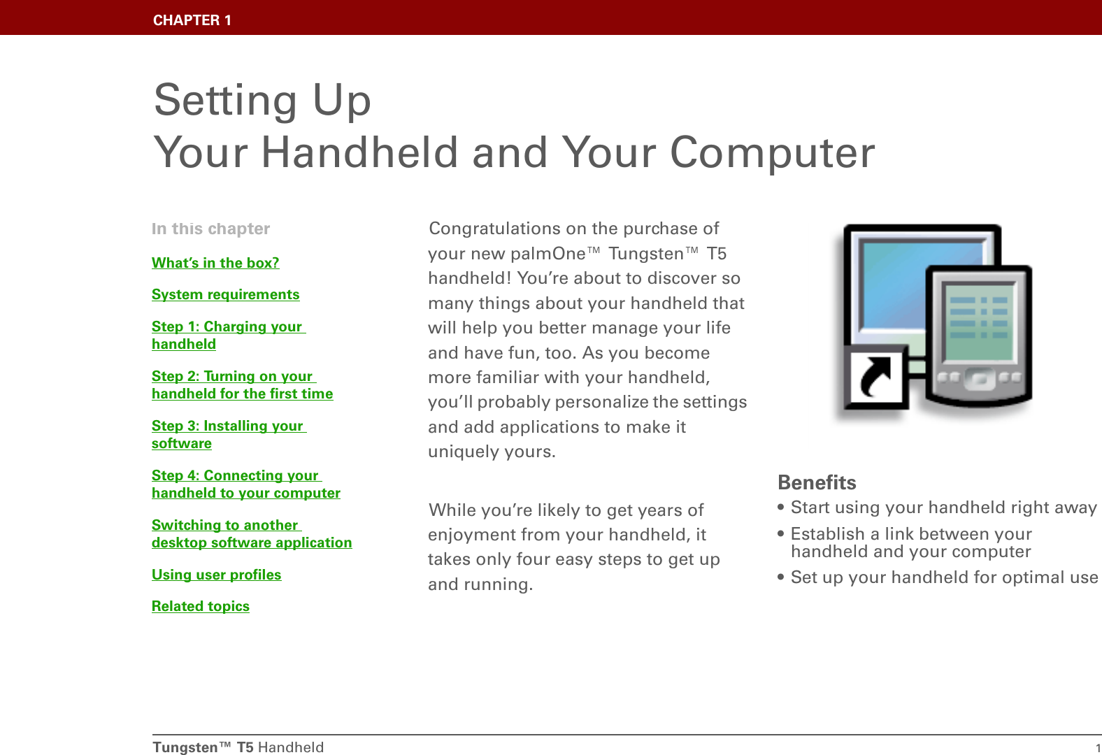 Tungsten™ T5 Handheld 1CHAPTER 1Setting Up Your Handheld and Your ComputerCongratulations on the purchase of your new palmOne™ Tungsten™ T5 handheld! You’re about to discover so many things about your handheld that will help you better manage your life and have fun, too. As you become more familiar with your handheld, you’ll probably personalize the settings and add applications to make it uniquely yours.While you’re likely to get years of enjoyment from your handheld, it takes only four easy steps to get up and running. Benefits• Start using your handheld right away• Establish a link between your handheld and your computer• Set up your handheld for optimal useIn this chapterWhat’s in the box?System requirementsStep 1: Charging your handheldStep 2: Turning on your handheld for the first timeStep 3: Installing your softwareStep 4: Connecting your handheld to your computerSwitching to another desktop software applicationUsing user profilesRelated topics