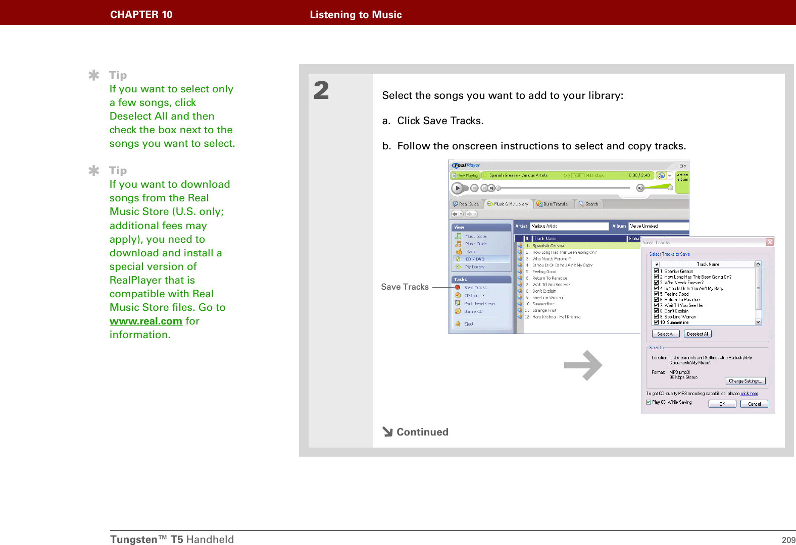 Tungsten™ T5 Handheld 209CHAPTER 10 Listening to Music2Select the songs you want to add to your library:a. Click Save Tracks. b. Follow the onscreen instructions to select and copy tracks.ContinuedTipIf you want to select only a few songs, click Deselect All and then check the box next to the songs you want to select.TipIf you want to download songs from the Real Music Store (U.S. only; additional fees may apply), you need to download and install a special version of RealPlayer that is compatible with Real Music Store files. Go to www.real.com for information.Save Tracks