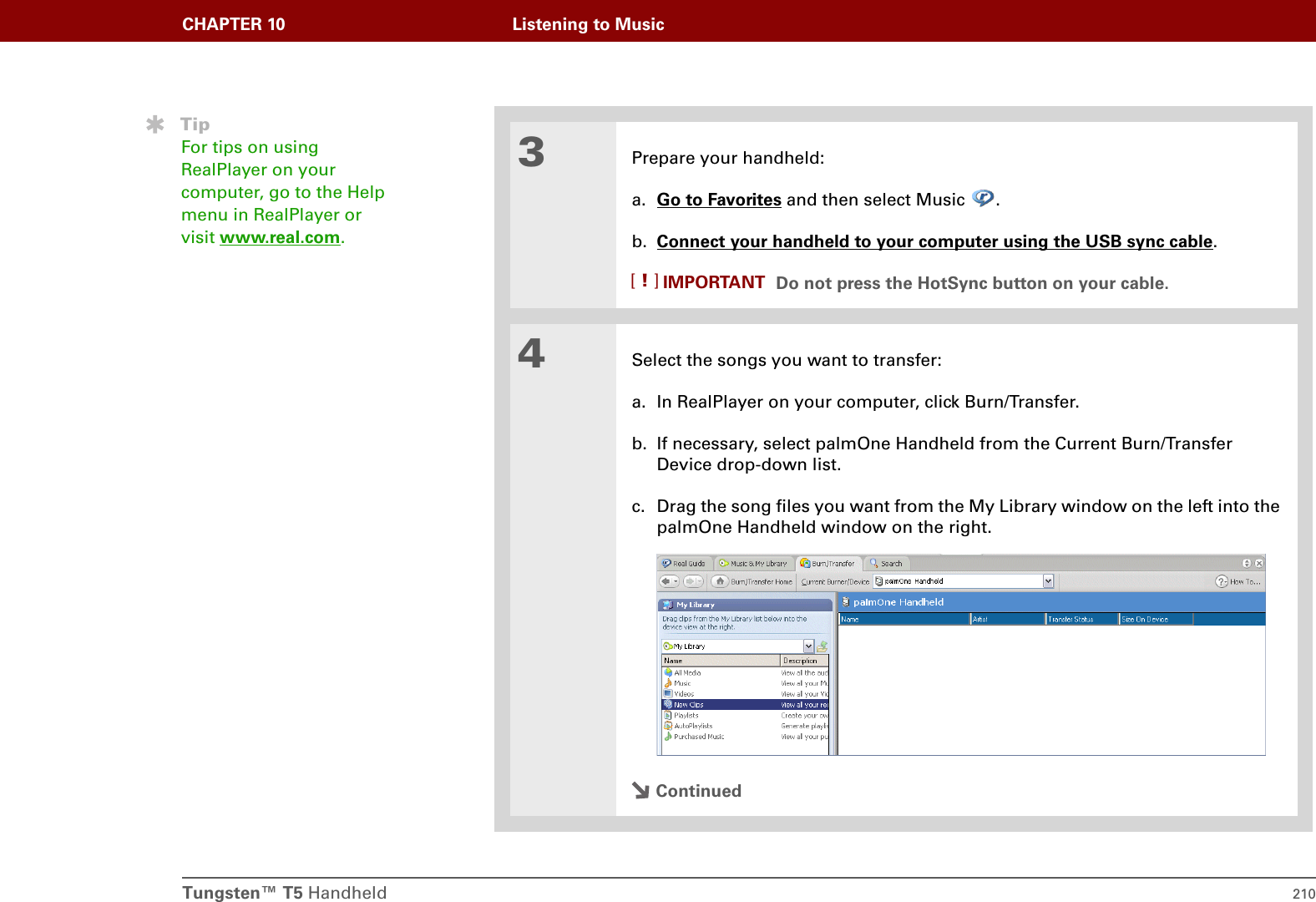 Tungsten™ T5 Handheld 210CHAPTER 10 Listening to Music3Prepare your handheld:a. Go to Favorites and then select Music  .b. Connect your handheld to your computer using the USB sync cable.Do not press the HotSync button on your cable.4Select the songs you want to transfer:a. In RealPlayer on your computer, click Burn/Transfer. b. If necessary, select palmOne Handheld from the Current Burn/Transfer Device drop-down list.c. Drag the song files you want from the My Library window on the left into the palmOne Handheld window on the right.ContinuedTipFor tips on using RealPlayer on your computer, go to the Help menu in RealPlayer or visit www.real.com.IMPORTANT[!]