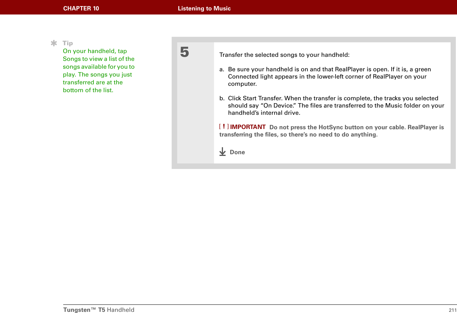 Tungsten™ T5 Handheld 211CHAPTER 10 Listening to Music5Transfer the selected songs to your handheld:a. Be sure your handheld is on and that RealPlayer is open. If it is, a green Connected light appears in the lower-left corner of RealPlayer on your computer.b. Click Start Transfer. When the transfer is complete, the tracks you selected should say “On Device.” The files are transferred to the Music folder on your handheld’s internal drive.Do not press the HotSync button on your cable. RealPlayer is transferring the files, so there’s no need to do anything. DoneTipOn your handheld, tap Songs to view a list of the songs available for you to play. The songs you just transferred are at the bottom of the list.IMPORTANT[!]