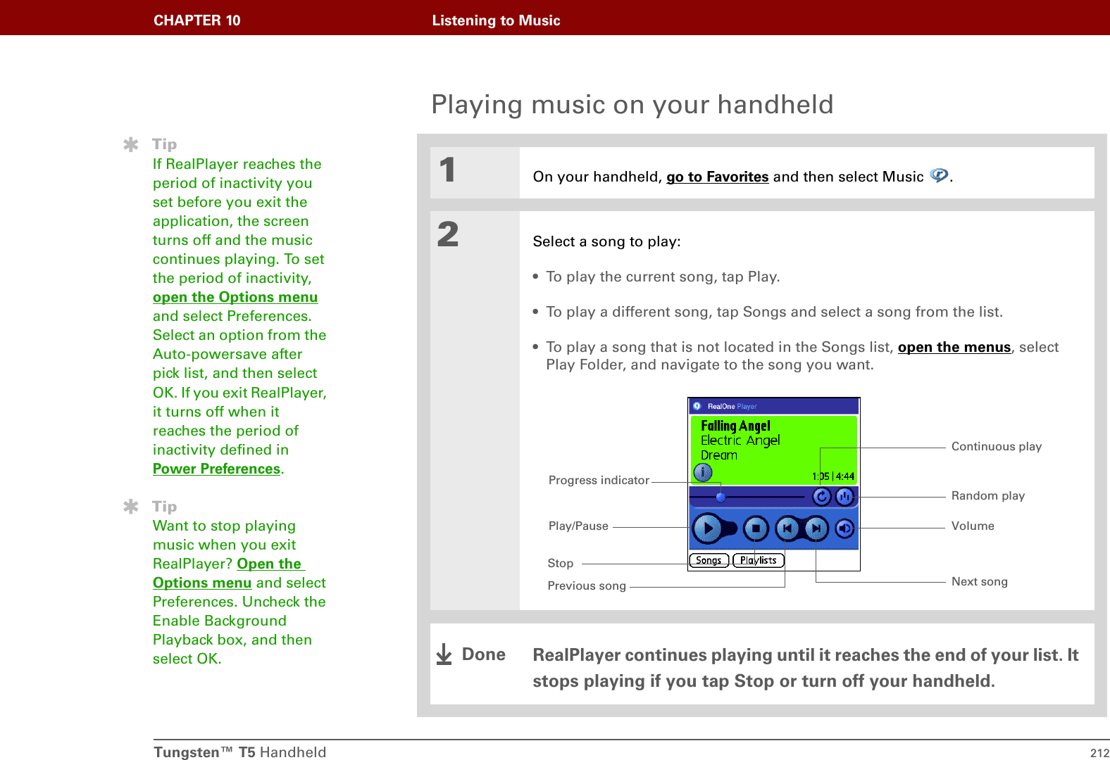 Tungsten™ T5 Handheld 212CHAPTER 10 Listening to MusicPlaying music on your handheld01On your handheld, go to Favorites and then select Music  .2Select a song to play:• To play the current song, tap Play. • To play a different song, tap Songs and select a song from the list.• To play a song that is not located in the Songs list, open the menus, select Play Folder, and navigate to the song you want.RealPlayer continues playing until it reaches the end of your list. It stops playing if you tap Stop or turn off your handheld.TipIf RealPlayer reaches the period of inactivity you set before you exit the application, the screen turns off and the music continues playing. To set the period of inactivity, open the Options menu and select Preferences. Select an option from the Auto-powersave after pick list, and then select OK. If you exit RealPlayer, it turns off when it reaches the period of inactivity defined in Power Preferences.TipWant to stop playing music when you exit RealPlayer? Open the Options menu and select Preferences. Uncheck the Enable Background Playback box, and then select OK.Progress indicatorPlay/PauseStopPrevious song Next songVolumeContinuous playRandom playDone