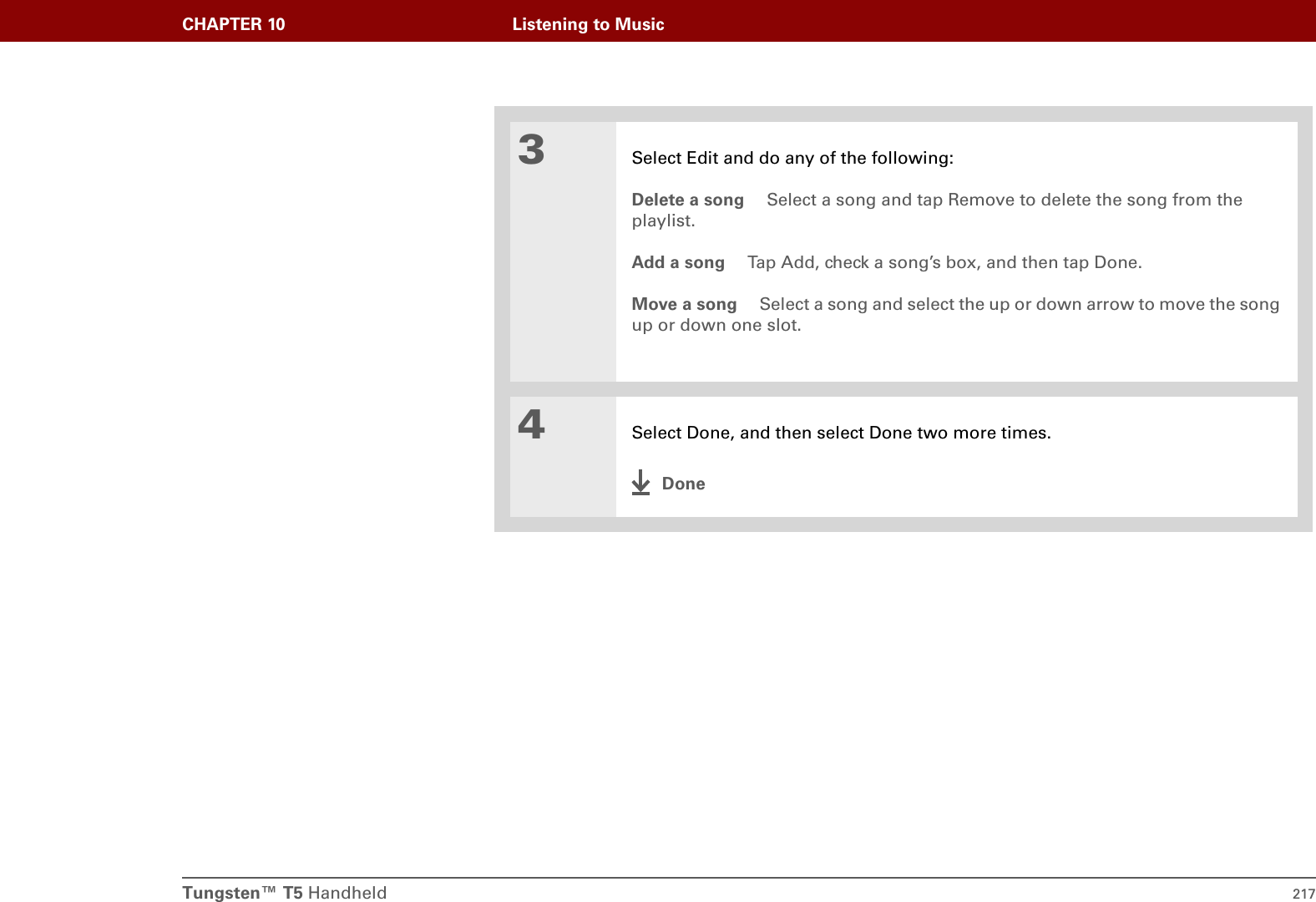 Tungsten™ T5 Handheld 217CHAPTER 10 Listening to Music3Select Edit and do any of the following:Delete a song  Select a song and tap Remove to delete the song from the playlist.Add a song  Tap Add, check a song’s box, and then tap Done.Move a song  Select a song and select the up or down arrow to move the song up or down one slot.4Select Done, and then select Done two more times.Done