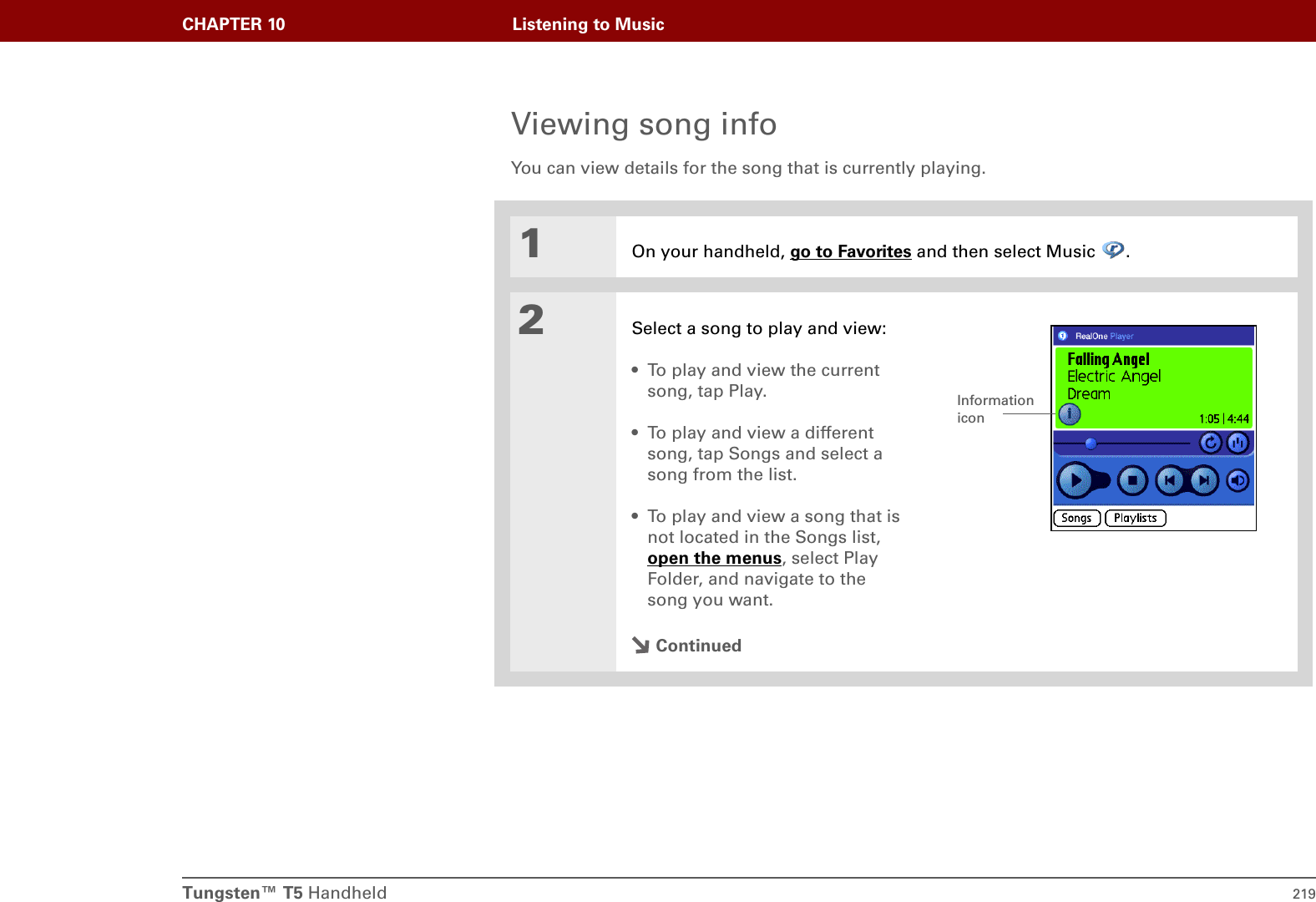 Tungsten™ T5 Handheld 219CHAPTER 10 Listening to MusicViewing song infoYou can view details for the song that is currently playing.01On your handheld, go to Favorites and then select Music  .2Select a song to play and view:• To play and view the current song, tap Play. • To play and view a different song, tap Songs and select a song from the list.• To play and view a song that is not located in the Songs list, open the menus, select Play Folder, and navigate to the song you want.ContinuedInformation icon