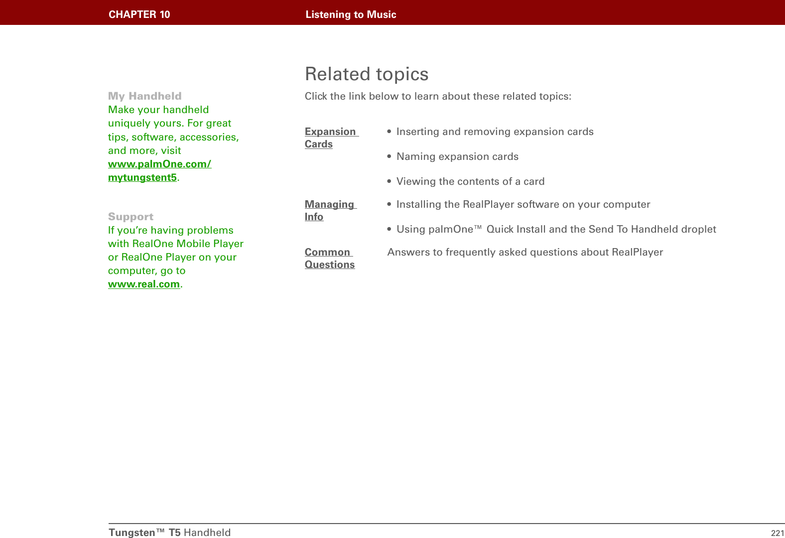Tungsten™ T5 Handheld 221CHAPTER 10 Listening to MusicRelated topicsClick the link below to learn about these related topics:Expansion Cards• Inserting and removing expansion cards• Naming expansion cards• Viewing the contents of a cardManaging Info• Installing the RealPlayer software on your computer• Using palmOne™ Quick Install and the Send To Handheld dropletCommon QuestionsAnswers to frequently asked questions about RealPlayerMy HandheldMake your handheld uniquely yours. For great tips, software, accessories, and more, visit www.palmOne.com/mytungstent5.SupportIf you’re having problems with RealOne Mobile Player or RealOne Player on your computer, go to www.real.com.