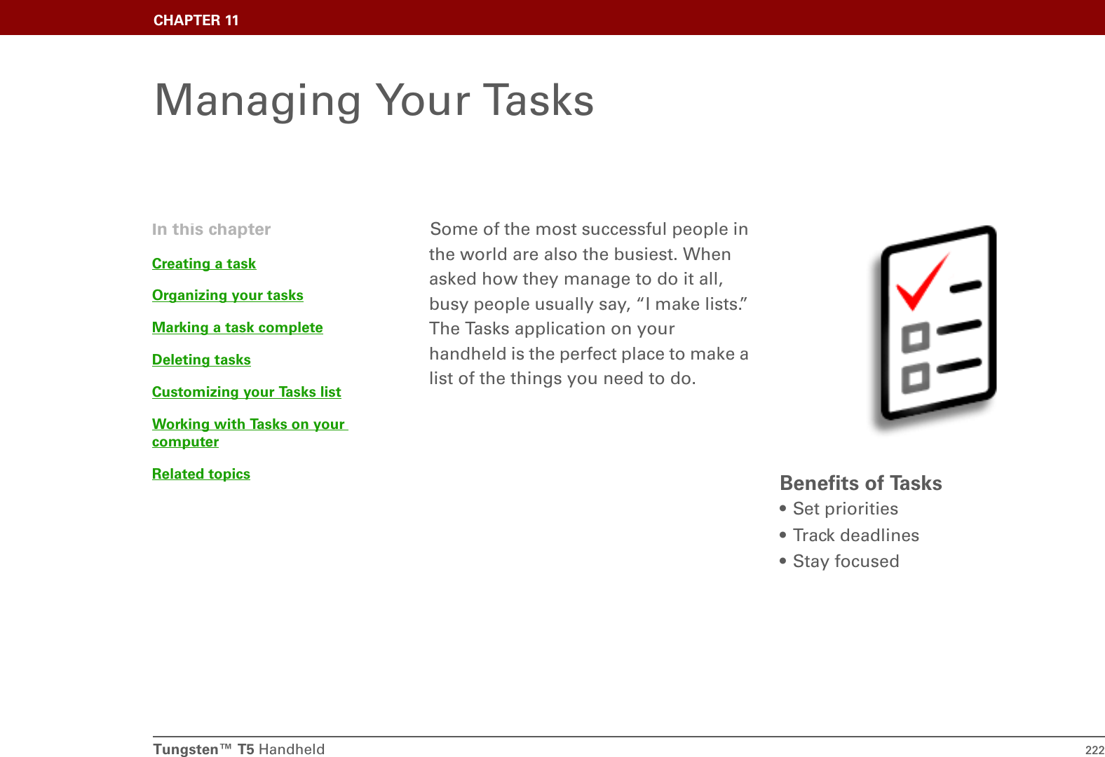 Tungsten™ T5 Handheld 222CHAPTER 11Managing Your TasksSome of the most successful people in the world are also the busiest. When asked how they manage to do it all, busy people usually say, “I make lists.” The Tasks application on your handheld is the perfect place to make a list of the things you need to do. Benefits of Tasks• Set priorities• Track deadlines• Stay focusedIn this chapterCreating a taskOrganizing your tasksMarking a task completeDeleting tasksCustomizing your Tasks listWorking with Tasks on your computerRelated topics