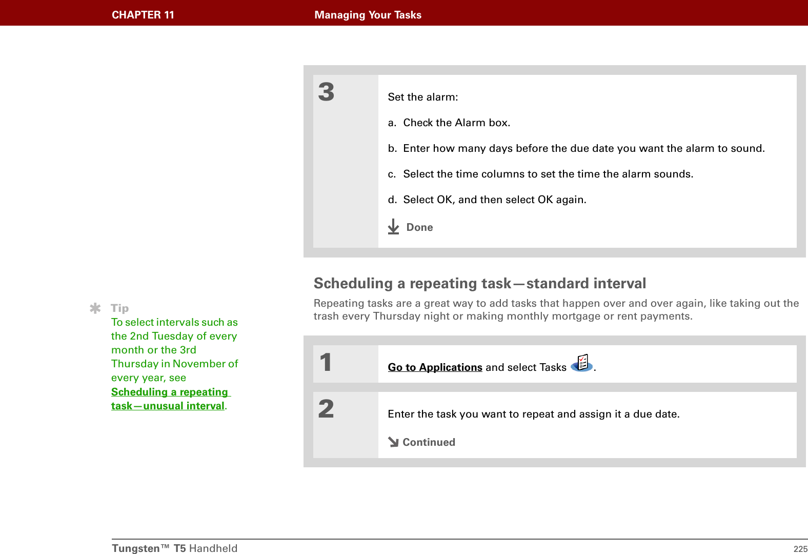 Tungsten™ T5 Handheld 225CHAPTER 11 Managing Your TasksScheduling a repeating task—standard intervalRepeating tasks are a great way to add tasks that happen over and over again, like taking out the trash every Thursday night or making monthly mortgage or rent payments.03Set the alarm:a. Check the Alarm box.b. Enter how many days before the due date you want the alarm to sound.c. Select the time columns to set the time the alarm sounds.d. Select OK, and then select OK again.Done1Go to Applications and select Tasks  .2Enter the task you want to repeat and assign it a due date.ContinuedTipTo select intervals such as the 2nd Tuesday of every month or the 3rd Thursday in November of every year, see Scheduling a repeating task—unusual interval.