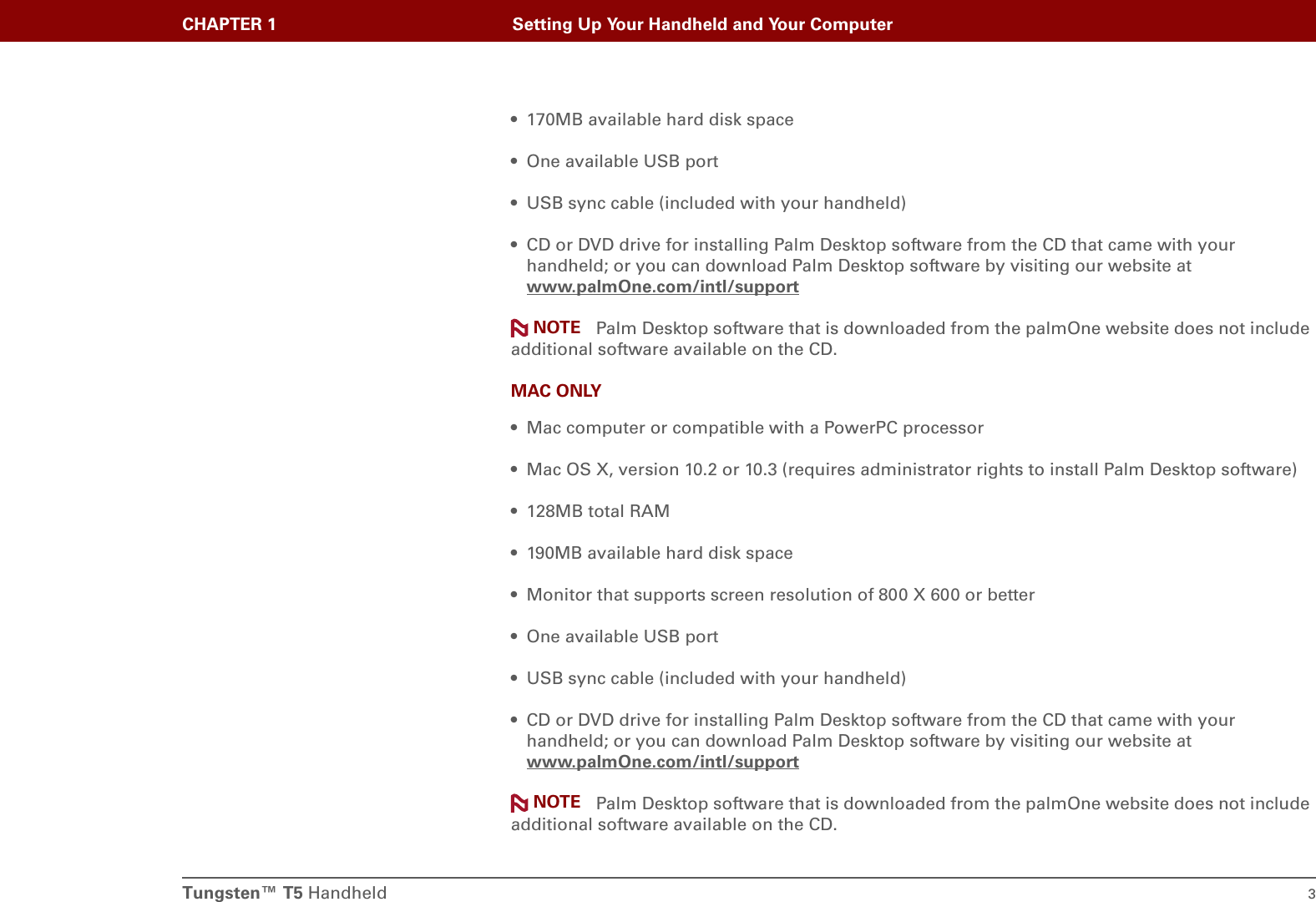 Tungsten™ T5 Handheld 3CHAPTER 1 Setting Up Your Handheld and Your Computer• 170MB available hard disk space• One available USB port• USB sync cable (included with your handheld)• CD or DVD drive for installing Palm Desktop software from the CD that came with your handheld; or you can download Palm Desktop software by visiting our website at www.palmOne.com/intl/supportPalm Desktop software that is downloaded from the palmOne website does not include additional software available on the CD.MAC ONLY• Mac computer or compatible with a PowerPC processor• Mac OS X, version 10.2 or 10.3 (requires administrator rights to install Palm Desktop software)• 128MB total RAM• 190MB available hard disk space• Monitor that supports screen resolution of 800 X 600 or better• One available USB port• USB sync cable (included with your handheld)• CD or DVD drive for installing Palm Desktop software from the CD that came with your handheld; or you can download Palm Desktop software by visiting our website at www.palmOne.com/intl/supportPalm Desktop software that is downloaded from the palmOne website does not include additional software available on the CD.NOTENOTE