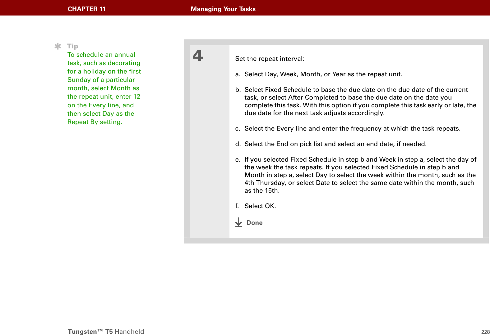 Tungsten™ T5 Handheld 228CHAPTER 11 Managing Your Tasks4Set the repeat interval:a. Select Day, Week, Month, or Year as the repeat unit.b. Select Fixed Schedule to base the due date on the due date of the current task, or select After Completed to base the due date on the date you complete this task. With this option if you complete this task early or late, the due date for the next task adjusts accordingly.c. Select the Every line and enter the frequency at which the task repeats.d. Select the End on pick list and select an end date, if needed.e. If you selected Fixed Schedule in step b and Week in step a, select the day of the week the task repeats. If you selected Fixed Schedule in step b and Month in step a, select Day to select the week within the month, such as the 4th Thursday, or select Date to select the same date within the month, such as the 15th.f. Select OK.DoneTipTo schedule an annual task, such as decorating for a holiday on the first Sunday of a particular month, select Month as the repeat unit, enter 12 on the Every line, and then select Day as the Repeat By setting.