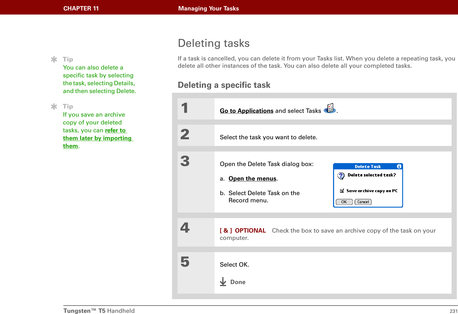 Tungsten™ T5 Handheld 231CHAPTER 11 Managing Your TasksDeleting tasksIf a task is cancelled, you can delete it from your Tasks list. When you delete a repeating task, you delete all other instances of the task. You can also delete all your completed tasks.Deleting a specific task01Go to Applications and select Tasks  .2Select the task you want to delete.3Open the Delete Task dialog box:a. Open the menus. b. Select Delete Task on the Record menu.4[ &amp; ] OPTIONAL Check the box to save an archive copy of the task on your computer.5Select OK.DoneTipYou can also delete a specific task by selecting the task, selecting Details, and then selecting Delete.TipIf you save an archive copy of your deleted tasks, you can refer to them later by importing them.