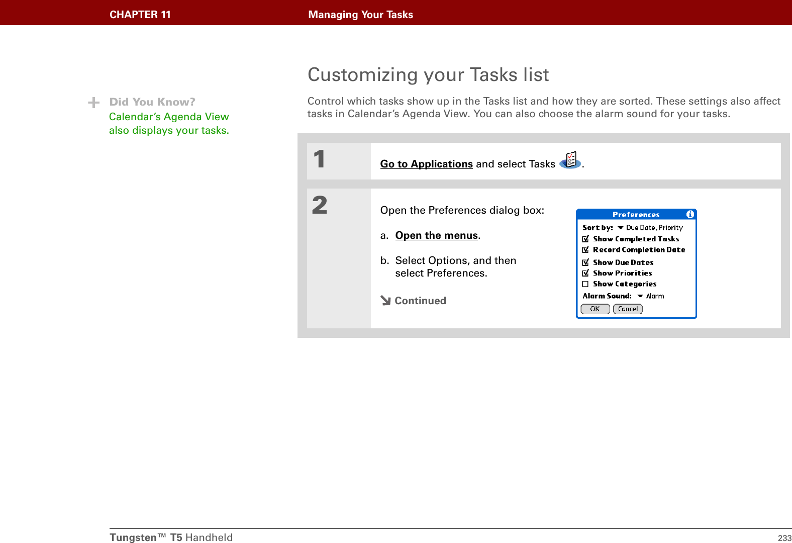 Tungsten™ T5 Handheld 233CHAPTER 11 Managing Your TasksCustomizing your Tasks listControl which tasks show up in the Tasks list and how they are sorted. These settings also affect tasks in Calendar’s Agenda View. You can also choose the alarm sound for your tasks.01Go to Applications and select Tasks  .2Open the Preferences dialog box:a. Open the menus. b. Select Options, and then select Preferences.ContinuedDid You Know?Calendar’s Agenda View also displays your tasks. 