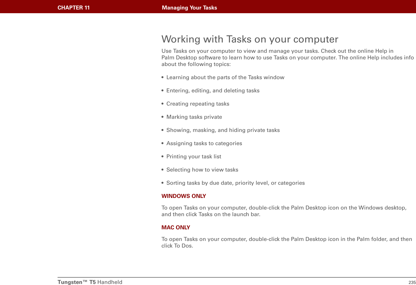 Tungsten™ T5 Handheld 235CHAPTER 11 Managing Your TasksWorking with Tasks on your computerUse Tasks on your computer to view and manage your tasks. Check out the online Help in Palm Desktop software to learn how to use Tasks on your computer. The online Help includes info about the following topics:• Learning about the parts of the Tasks window• Entering, editing, and deleting tasks • Creating repeating tasks • Marking tasks private• Showing, masking, and hiding private tasks• Assigning tasks to categories• Printing your task list• Selecting how to view tasks • Sorting tasks by due date, priority level, or categories WINDOWS ONLYTo open Tasks on your computer, double-click the Palm Desktop icon on the Windows desktop, and then click Tasks on the launch bar.MAC ONLYTo open Tasks on your computer, double-click the Palm Desktop icon in the Palm folder, and then click To Dos.